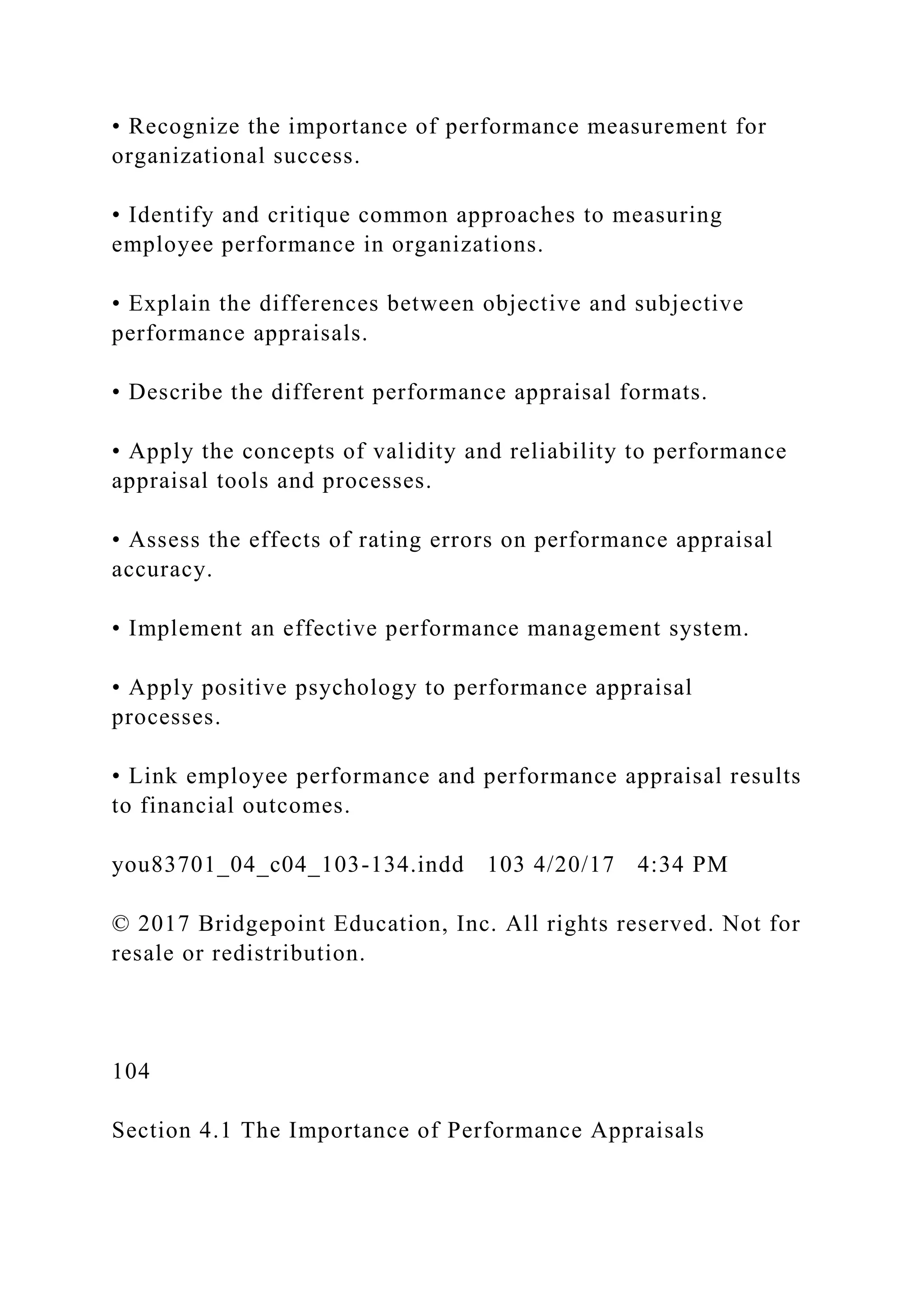 • Recognize the importance of performance measurement for
organizational success.
• Identify and critique common approaches to measuring
employee performance in organizations.
• Explain the differences between objective and subjective
performance appraisals.
• Describe the different performance appraisal formats.
• Apply the concepts of validity and reliability to performance
appraisal tools and processes.
• Assess the effects of rating errors on performance appraisal
accuracy.
• Implement an effective performance management system.
• Apply positive psychology to performance appraisal
processes.
• Link employee performance and performance appraisal results
to financial outcomes.
you83701_04_c04_103-134.indd 103 4/20/17 4:34 PM
© 2017 Bridgepoint Education, Inc. All rights reserved. Not for
resale or redistribution.
104
Section 4.1 The Importance of Performance Appraisals
 