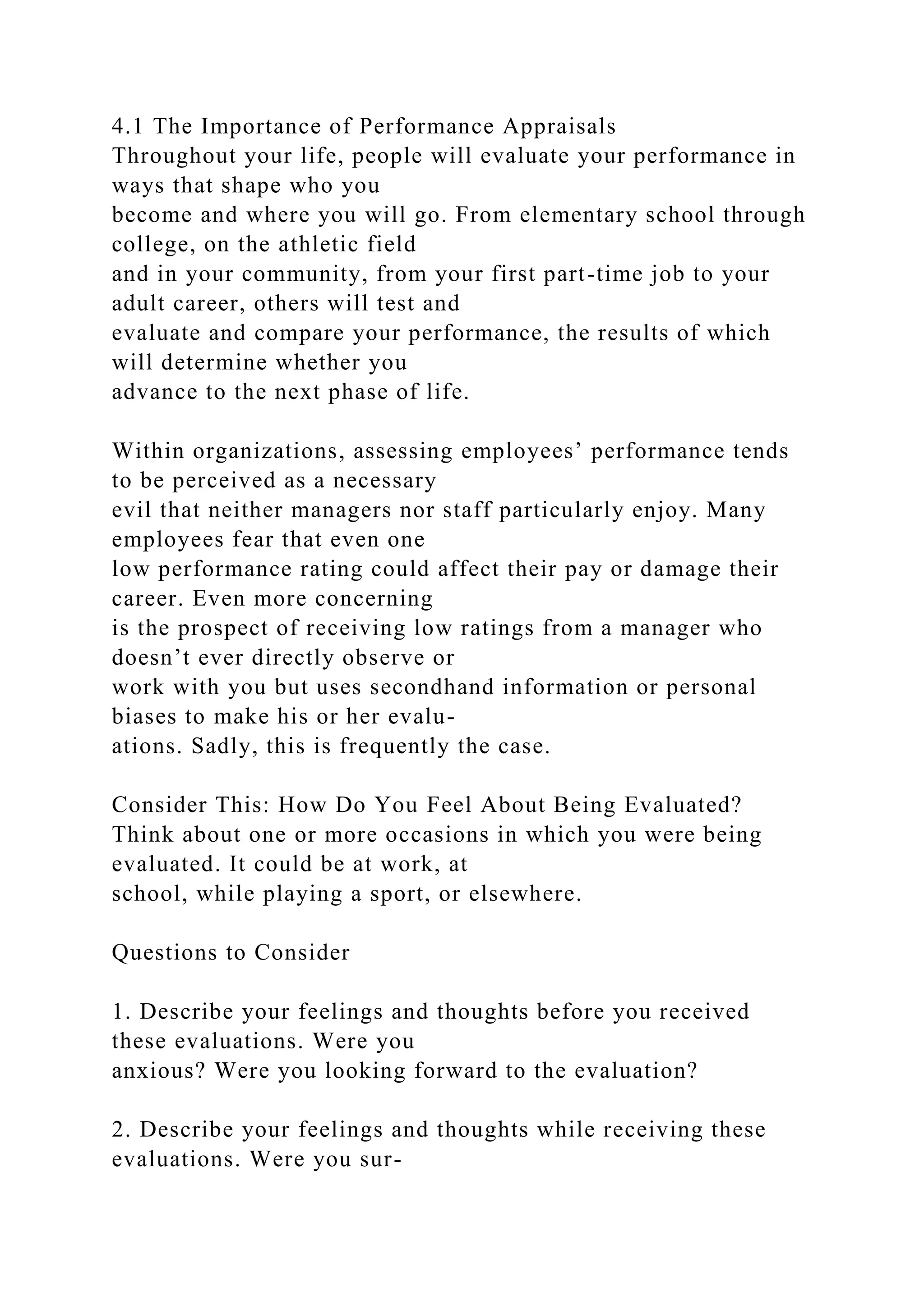 4.1 The Importance of Performance Appraisals
Throughout your life, people will evaluate your performance in
ways that shape who you
become and where you will go. From elementary school through
college, on the athletic field
and in your community, from your first part-time job to your
adult career, others will test and
evaluate and compare your performance, the results of which
will determine whether you
advance to the next phase of life.
Within organizations, assessing employees’ performance tends
to be perceived as a necessary
evil that neither managers nor staff particularly enjoy. Many
employees fear that even one
low performance rating could affect their pay or damage their
career. Even more concerning
is the prospect of receiving low ratings from a manager who
doesn’t ever directly observe or
work with you but uses secondhand information or personal
biases to make his or her evalu-
ations. Sadly, this is frequently the case.
Consider This: How Do You Feel About Being Evaluated?
Think about one or more occasions in which you were being
evaluated. It could be at work, at
school, while playing a sport, or elsewhere.
Questions to Consider
1. Describe your feelings and thoughts before you received
these evaluations. Were you
anxious? Were you looking forward to the evaluation?
2. Describe your feelings and thoughts while receiving these
evaluations. Were you sur-
 