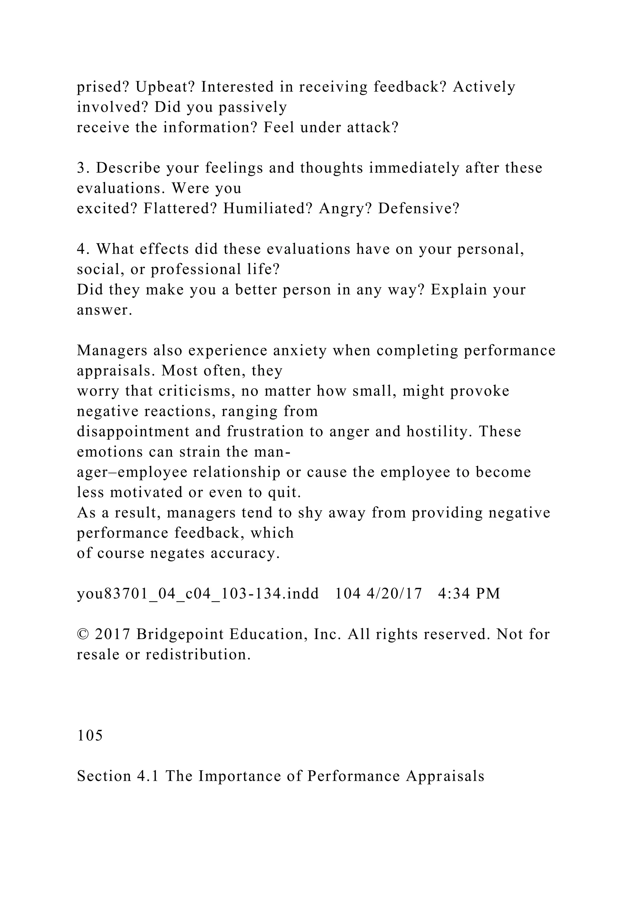 prised? Upbeat? Interested in receiving feedback? Actively
involved? Did you passively
receive the information? Feel under attack?
3. Describe your feelings and thoughts immediately after these
evaluations. Were you
excited? Flattered? Humiliated? Angry? Defensive?
4. What effects did these evaluations have on your personal,
social, or professional life?
Did they make you a better person in any way? Explain your
answer.
Managers also experience anxiety when completing performance
appraisals. Most often, they
worry that criticisms, no matter how small, might provoke
negative reactions, ranging from
disappointment and frustration to anger and hostility. These
emotions can strain the man-
ager–employee relationship or cause the employee to become
less motivated or even to quit.
As a result, managers tend to shy away from providing negative
performance feedback, which
of course negates accuracy.
you83701_04_c04_103-134.indd 104 4/20/17 4:34 PM
© 2017 Bridgepoint Education, Inc. All rights reserved. Not for
resale or redistribution.
105
Section 4.1 The Importance of Performance Appraisals
 