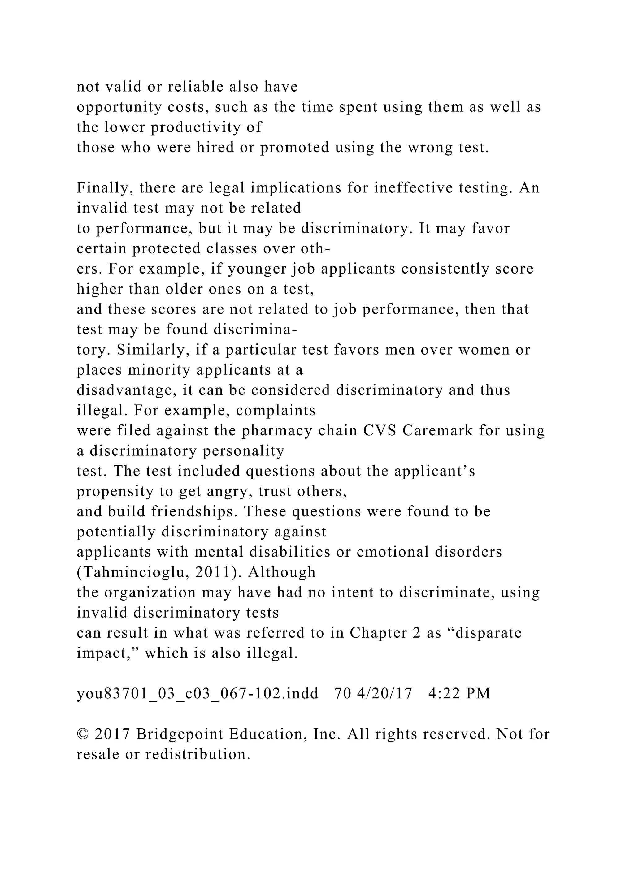 not valid or reliable also have
opportunity costs, such as the time spent using them as well as
the lower productivity of
those who were hired or promoted using the wrong test.
Finally, there are legal implications for ineffective testing. An
invalid test may not be related
to performance, but it may be discriminatory. It may favor
certain protected classes over oth-
ers. For example, if younger job applicants consistently score
higher than older ones on a test,
and these scores are not related to job performance, then that
test may be found discrimina-
tory. Similarly, if a particular test favors men over women or
places minority applicants at a
disadvantage, it can be considered discriminatory and thus
illegal. For example, complaints
were filed against the pharmacy chain CVS Caremark for using
a discriminatory personality
test. The test included questions about the applicant’s
propensity to get angry, trust others,
and build friendships. These questions were found to be
potentially discriminatory against
applicants with mental disabilities or emotional disorders
(Tahmincioglu, 2011). Although
the organization may have had no intent to discriminate, using
invalid discriminatory tests
can result in what was referred to in Chapter 2 as “disparate
impact,” which is also illegal.
you83701_03_c03_067-102.indd 70 4/20/17 4:22 PM
© 2017 Bridgepoint Education, Inc. All rights reserved. Not for
resale or redistribution.
 