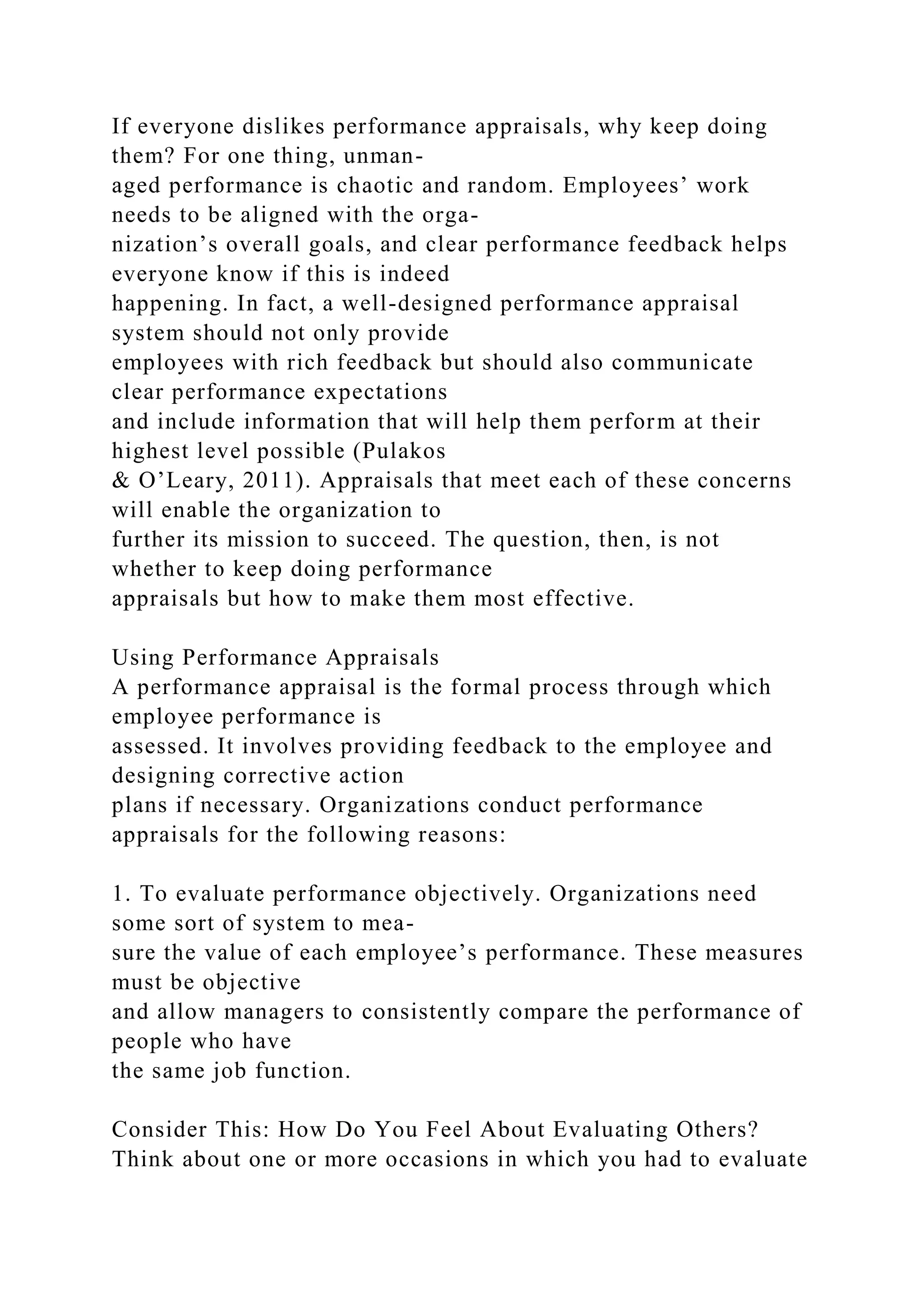 If everyone dislikes performance appraisals, why keep doing
them? For one thing, unman-
aged performance is chaotic and random. Employees’ work
needs to be aligned with the orga-
nization’s overall goals, and clear performance feedback helps
everyone know if this is indeed
happening. In fact, a well-designed performance appraisal
system should not only provide
employees with rich feedback but should also communicate
clear performance expectations
and include information that will help them perform at their
highest level possible (Pulakos
& O’Leary, 2011). Appraisals that meet each of these concerns
will enable the organization to
further its mission to succeed. The question, then, is not
whether to keep doing performance
appraisals but how to make them most effective.
Using Performance Appraisals
A performance appraisal is the formal process through which
employee performance is
assessed. It involves providing feedback to the employee and
designing corrective action
plans if necessary. Organizations conduct performance
appraisals for the following reasons:
1. To evaluate performance objectively. Organizations need
some sort of system to mea-
sure the value of each employee’s performance. These measures
must be objective
and allow managers to consistently compare the performance of
people who have
the same job function.
Consider This: How Do You Feel About Evaluating Others?
Think about one or more occasions in which you had to evaluate
 
