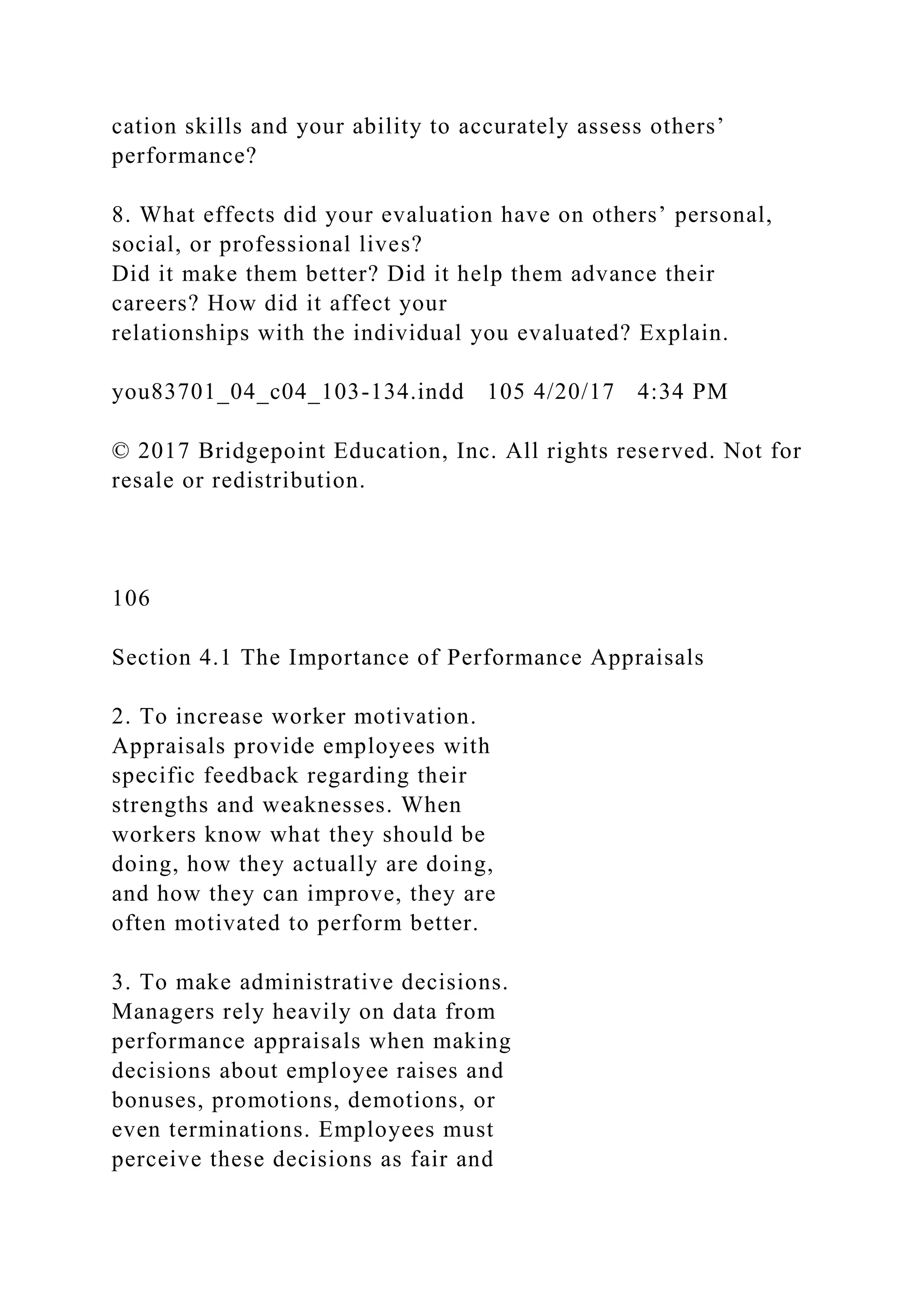cation skills and your ability to accurately assess others’
performance?
8. What effects did your evaluation have on others’ personal,
social, or professional lives?
Did it make them better? Did it help them advance their
careers? How did it affect your
relationships with the individual you evaluated? Explain.
you83701_04_c04_103-134.indd 105 4/20/17 4:34 PM
© 2017 Bridgepoint Education, Inc. All rights reserved. Not for
resale or redistribution.
106
Section 4.1 The Importance of Performance Appraisals
2. To increase worker motivation.
Appraisals provide employees with
specific feedback regarding their
strengths and weaknesses. When
workers know what they should be
doing, how they actually are doing,
and how they can improve, they are
often motivated to perform better.
3. To make administrative decisions.
Managers rely heavily on data from
performance appraisals when making
decisions about employee raises and
bonuses, promotions, demotions, or
even terminations. Employees must
perceive these decisions as fair and
 