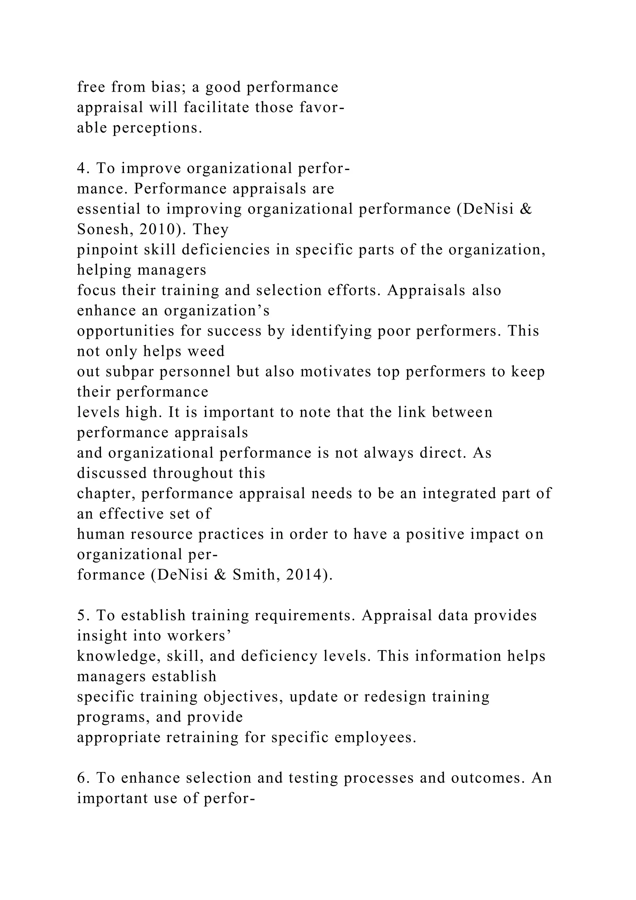 free from bias; a good performance
appraisal will facilitate those favor-
able perceptions.
4. To improve organizational perfor-
mance. Performance appraisals are
essential to improving organizational performance (DeNisi &
Sonesh, 2010). They
pinpoint skill deficiencies in specific parts of the organization,
helping managers
focus their training and selection efforts. Appraisals also
enhance an organization’s
opportunities for success by identifying poor performers. This
not only helps weed
out subpar personnel but also motivates top performers to keep
their performance
levels high. It is important to note that the link between
performance appraisals
and organizational performance is not always direct. As
discussed throughout this
chapter, performance appraisal needs to be an integrated part of
an effective set of
human resource practices in order to have a positive impact on
organizational per-
formance (DeNisi & Smith, 2014).
5. To establish training requirements. Appraisal data provides
insight into workers’
knowledge, skill, and deficiency levels. This information helps
managers establish
specific training objectives, update or redesign training
programs, and provide
appropriate retraining for specific employees.
6. To enhance selection and testing processes and outcomes. An
important use of perfor-
 