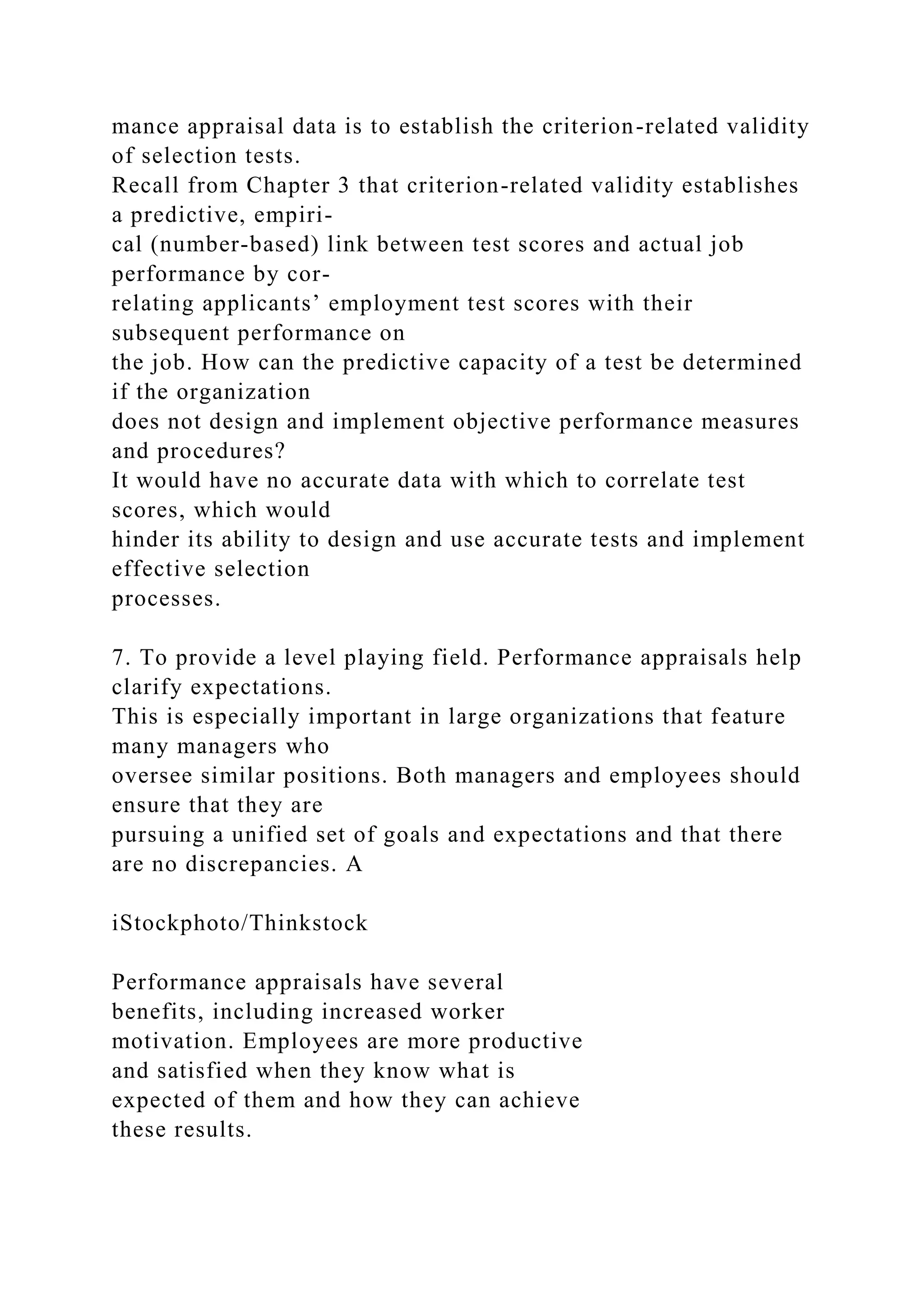 mance appraisal data is to establish the criterion-related validity
of selection tests.
Recall from Chapter 3 that criterion-related validity establishes
a predictive, empiri-
cal (number-based) link between test scores and actual job
performance by cor-
relating applicants’ employment test scores with their
subsequent performance on
the job. How can the predictive capacity of a test be determined
if the organization
does not design and implement objective performance measures
and procedures?
It would have no accurate data with which to correlate test
scores, which would
hinder its ability to design and use accurate tests and implement
effective selection
processes.
7. To provide a level playing field. Performance appraisals help
clarify expectations.
This is especially important in large organizations that feature
many managers who
oversee similar positions. Both managers and employees should
ensure that they are
pursuing a unified set of goals and expectations and that there
are no discrepancies. A
iStockphoto/Thinkstock
Performance appraisals have several
benefits, including increased worker
motivation. Employees are more productive
and satisfied when they know what is
expected of them and how they can achieve
these results.
 