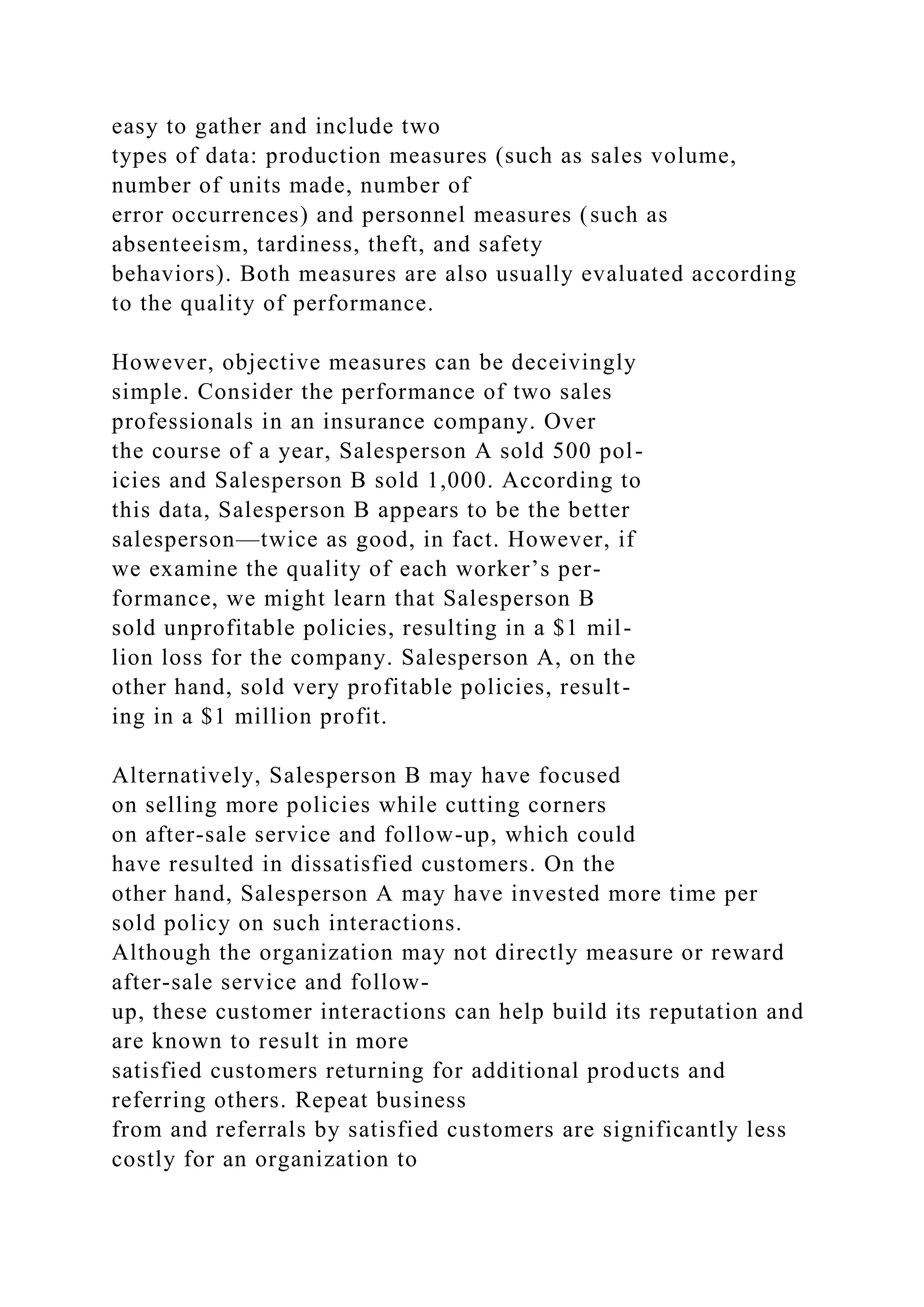 easy to gather and include two
types of data: production measures (such as sales volume,
number of units made, number of
error occurrences) and personnel measures (such as
absenteeism, tardiness, theft, and safety
behaviors). Both measures are also usually evaluated according
to the quality of performance.
However, objective measures can be deceivingly
simple. Consider the performance of two sales
professionals in an insurance company. Over
the course of a year, Salesperson A sold 500 pol-
icies and Salesperson B sold 1,000. According to
this data, Salesperson B appears to be the better
salesperson—twice as good, in fact. However, if
we examine the quality of each worker’s per-
formance, we might learn that Salesperson B
sold unprofitable policies, resulting in a $1 mil-
lion loss for the company. Salesperson A, on the
other hand, sold very profitable policies, result-
ing in a $1 million profit.
Alternatively, Salesperson B may have focused
on selling more policies while cutting corners
on after-sale service and follow-up, which could
have resulted in dissatisfied customers. On the
other hand, Salesperson A may have invested more time per
sold policy on such interactions.
Although the organization may not directly measure or reward
after-sale service and follow-
up, these customer interactions can help build its reputation and
are known to result in more
satisfied customers returning for additional products and
referring others. Repeat business
from and referrals by satisfied customers are significantly less
costly for an organization to
 