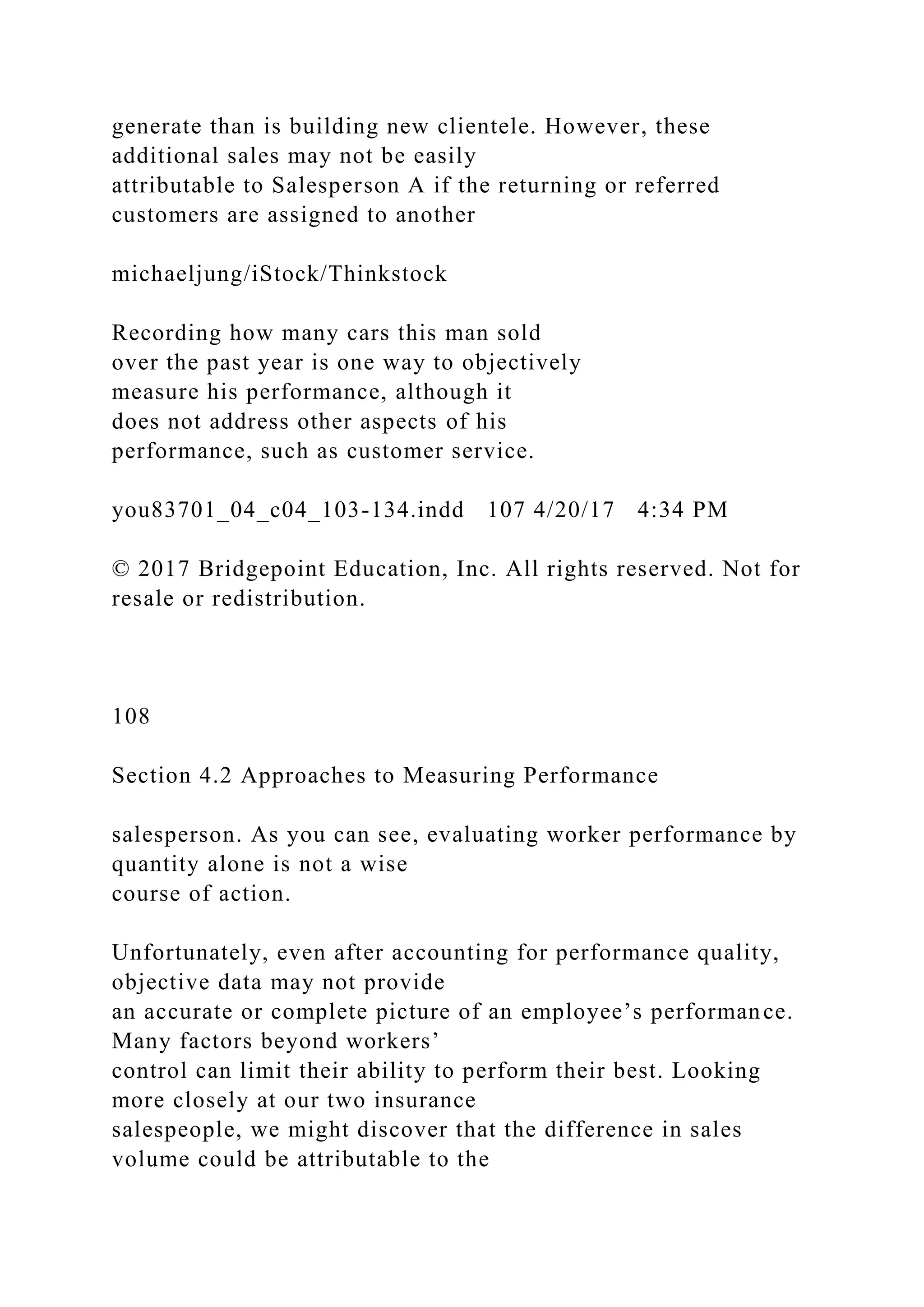 generate than is building new clientele. However, these
additional sales may not be easily
attributable to Salesperson A if the returning or referred
customers are assigned to another
michaeljung/iStock/Thinkstock
Recording how many cars this man sold
over the past year is one way to objectively
measure his performance, although it
does not address other aspects of his
performance, such as customer service.
you83701_04_c04_103-134.indd 107 4/20/17 4:34 PM
© 2017 Bridgepoint Education, Inc. All rights reserved. Not for
resale or redistribution.
108
Section 4.2 Approaches to Measuring Performance
salesperson. As you can see, evaluating worker performance by
quantity alone is not a wise
course of action.
Unfortunately, even after accounting for performance quality,
objective data may not provide
an accurate or complete picture of an employee’s performance.
Many factors beyond workers’
control can limit their ability to perform their best. Looking
more closely at our two insurance
salespeople, we might discover that the difference in sales
volume could be attributable to the
 