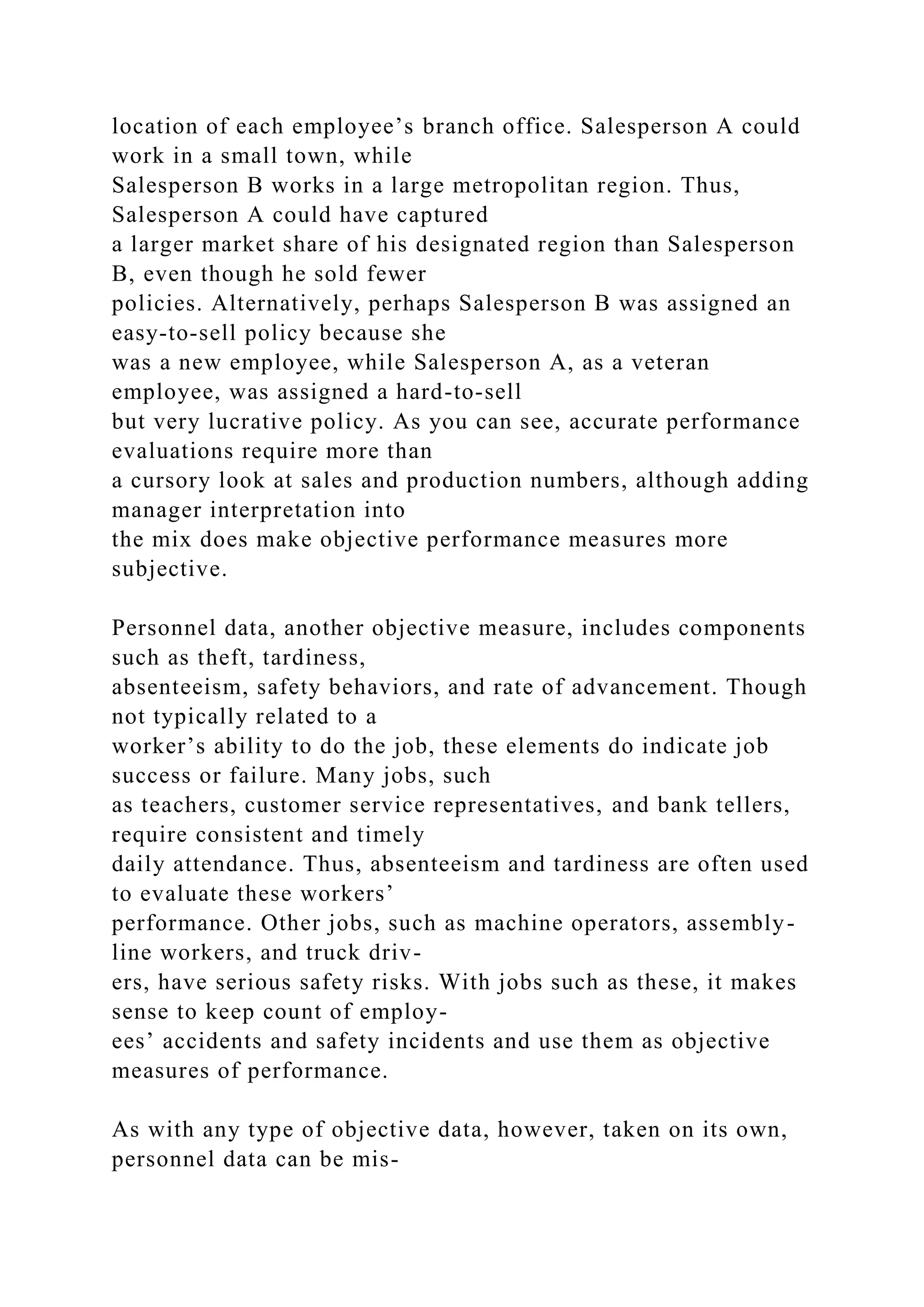 location of each employee’s branch office. Salesperson A could
work in a small town, while
Salesperson B works in a large metropolitan region. Thus,
Salesperson A could have captured
a larger market share of his designated region than Salesperson
B, even though he sold fewer
policies. Alternatively, perhaps Salesperson B was assigned an
easy-to-sell policy because she
was a new employee, while Salesperson A, as a veteran
employee, was assigned a hard-to-sell
but very lucrative policy. As you can see, accurate performance
evaluations require more than
a cursory look at sales and production numbers, although adding
manager interpretation into
the mix does make objective performance measures more
subjective.
Personnel data, another objective measure, includes components
such as theft, tardiness,
absenteeism, safety behaviors, and rate of advancement. Though
not typically related to a
worker’s ability to do the job, these elements do indicate job
success or failure. Many jobs, such
as teachers, customer service representatives, and bank tellers,
require consistent and timely
daily attendance. Thus, absenteeism and tardiness are often used
to evaluate these workers’
performance. Other jobs, such as machine operators, assembly-
line workers, and truck driv-
ers, have serious safety risks. With jobs such as these, it makes
sense to keep count of employ-
ees’ accidents and safety incidents and use them as objective
measures of performance.
As with any type of objective data, however, taken on its own,
personnel data can be mis-
 