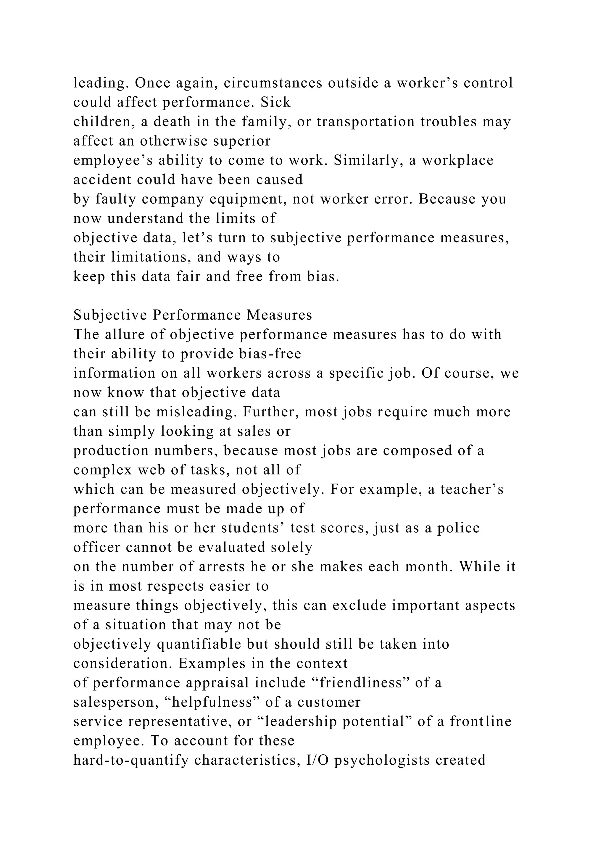 leading. Once again, circumstances outside a worker’s control
could affect performance. Sick
children, a death in the family, or transportation troubles may
affect an otherwise superior
employee’s ability to come to work. Similarly, a workplace
accident could have been caused
by faulty company equipment, not worker error. Because you
now understand the limits of
objective data, let’s turn to subjective performance measures,
their limitations, and ways to
keep this data fair and free from bias.
Subjective Performance Measures
The allure of objective performance measures has to do with
their ability to provide bias-free
information on all workers across a specific job. Of course, we
now know that objective data
can still be misleading. Further, most jobs require much more
than simply looking at sales or
production numbers, because most jobs are composed of a
complex web of tasks, not all of
which can be measured objectively. For example, a teacher’s
performance must be made up of
more than his or her students’ test scores, just as a police
officer cannot be evaluated solely
on the number of arrests he or she makes each month. While it
is in most respects easier to
measure things objectively, this can exclude important aspects
of a situation that may not be
objectively quantifiable but should still be taken into
consideration. Examples in the context
of performance appraisal include “friendliness” of a
salesperson, “helpfulness” of a customer
service representative, or “leadership potential” of a frontline
employee. To account for these
hard-to-quantify characteristics, I/O psychologists created
 