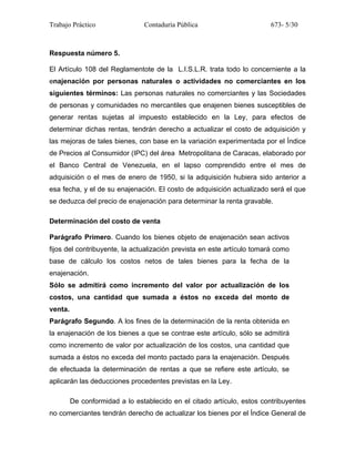 Trabajo Práctico Contaduría Pública 673- 5/30
Respuesta número 5.
El Artículo 108 del Reglamentote de la L.I.S.L.R. trata todo lo concerniente a la
enajenación por personas naturales o actividades no comerciantes en los
siguientes términos: Las personas naturales no comerciantes y las Sociedades
de personas y comunidades no mercantiles que enajenen bienes susceptibles de
generar rentas sujetas al impuesto establecido en la Ley, para efectos de
determinar dichas rentas, tendrán derecho a actualizar el costo de adquisición y
las mejoras de tales bienes, con base en la variación experimentada por el Índice
de Precios al Consumidor (IPC) del área Metropolitana de Caracas, elaborado por
el Banco Central de Venezuela, en el lapso comprendido entre el mes de
adquisición o el mes de enero de 1950, si la adquisición hubiera sido anterior a
esa fecha, y el de su enajenación. El costo de adquisición actualizado será el que
se deduzca del precio de enajenación para determinar la renta gravable.
Determinación del costo de venta
Parágrafo Primero. Cuando los bienes objeto de enajenación sean activos
fijos del contribuyente, la actualización prevista en este artículo tomará como
base de cálculo los costos netos de tales bienes para la fecha de la
enajenación.
Sólo se admitirá como incremento del valor por actualización de los
costos, una cantidad que sumada a éstos no exceda del monto de
venta.
Parágrafo Segundo. A los fines de la determinación de la renta obtenida en
la enajenación de los bienes a que se contrae este artículo, sólo se admitirá
como incremento de valor por actualización de los costos, una cantidad que
sumada a éstos no exceda del monto pactado para la enajenación. Después
de efectuada la determinación de rentas a que se refiere este artículo, se
aplicarán las deducciones procedentes previstas en la Ley.
De conformidad a lo establecido en el citado artículo, estos contribuyentes
no comerciantes tendrán derecho de actualizar los bienes por el Índice General de
 