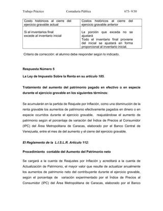 Trabajo Práctico Contaduría Pública 673- 9/30
Costo históricos al cierre del
ejercicio gravable actual
Costos históricos al cierre del
ejercicio gravable anterior
Si el inventarios final
excede al inventario inicial
La porción que exceda no se
ajustará
Todo el inventario final proviene
del inicial se ajustará en forma
proporcional al inventario inicial.
Criterio de corrección: el alumno debe responder según lo indicado.
Respuesta Número 5
La Ley de Impuesto Sobre la Renta en su artículo 185.
Tratamiento del aumento del patrimonio pagado en efectivo o en especie
durante el ejercicio gravable en los siguientes términos:
Se acumularán en la partida de Reajuste por Inflación, como una disminución de la
renta gravable los aumentos de patrimonio efectivamente pagados en dinero o en
especie ocurridos durante el ejercicio gravable, reajustándose el aumento de
patrimonio según el porcentaje de variación del Índice de Precios al Consumidor
(IPC) del Área Metropolitana de Caracas, elaborado por el Banco Central de
Venezuela, entre el mes de del aumento y el cierre del ejercicio gravable.
El Reglamento de la L.I.S.L.R. Artículo 112:
Procedimiento contable del Aumento del Patrimonio neto
Se cargará a la cuenta de Reajustes por Inflación y acreditará a la cuenta de
Actualización de Patrimonio, el mayor valor que resulte de actualizar anualmente
los aumentos de patrimonio neto del contribuyente durante el ejercicio gravable,
según el porcentaje de variación experimentado por el Índice de Precios al
Consumidor (IPC) del Área Metropolitana de Caracas, elaborado por el Banco
 