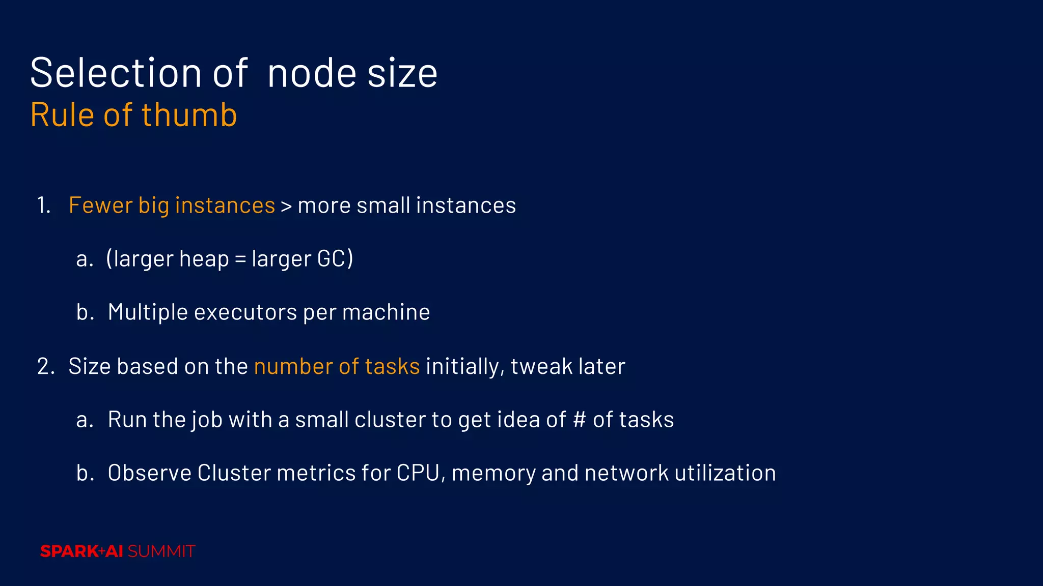 Selection of node size Rule of thumb 1. Fewer big instances > more small instances a. (larger heap = larger GC) b. Multiple executors per machine 2. Size based on the number of tasks initially, tweak later a. Run the job with a small cluster to get idea of # of tasks b. Observe Cluster metrics for CPU, memory and network utilization 