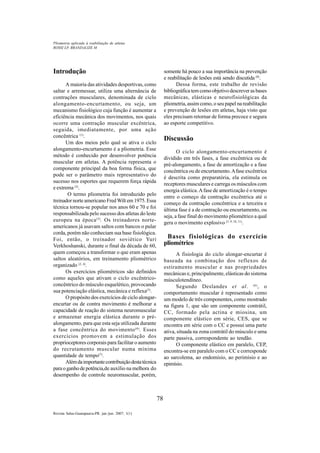 78
Revista Salus-Guarapuava-PR. jan./jun. 2007; 1(1)
Introdução
A maioria das atividades desportivas, como
saltar e arremessar, utiliza uma alternância de
contrações musculares, denominada de ciclo
alongamento-encurtamento, ou seja, um
mecanismo fisiológico cuja função é aumentar a
eficiência mecânica dos movimentos, nos quais
ocorre uma contração muscular excêntrica,
seguida, imediatamente, por uma ação
concêntrica (1)
.
Um dos meios pelo qual se ativa o ciclo
alongamento-encurtamento é a pliometria. Esse
método é conhecido por desenvolver potência
muscular em atletas. A potência representa o
componente principal da boa forma física, que
pode ser o parâmetro mais representativo do
sucesso nos esportes que requerem força rápida
e extrema (2)
.
O termo pliometria foi introduzido pelo
treinador norte americano FredWilt em 1975. Essa
técnica tornou-se popular nos anos 60 e 70 e foi
responsabilizada pelo sucesso dos atletas do leste
europeu na época(3)
. Os treinadores norte-
americanos já usavam saltos com bancos o pular
corda, porém não conheciam sua base fisiológica.
Foi, então, o treinador soviético Yuri
Verkhoshanski, durante o final da década de 60,
quem começou a transformar o que eram apenas
saltos aleatórios, em treinamento pliométrico
organizado (2, 4)
.
Os exercícios pliométricos são definidos
como aqueles que ativam o ciclo excêntrico-
concêntrico do músculo esquelético, provocando
sua potenciação elástica, mecânica e reflexa(5)
.
O propósito dos exercícios de ciclo alongar-
encurtar ou de contra movimento é melhorar a
capacidade de reação do sistema neuromuscular
e armazenar energia elástica durante o pré-
alongamento, para que esta seja utilizada durante
a fase concêntrica do movimento(6)
. Esses
exercícios promovem a estimulação dos
proprioceptores corporais para facilitar o aumento
do recrutamento muscular numa mínima
quantidade de tempo(7)
.
Alémdaimportantecontribuiçãodestatécnica
paraoganhodepotência,de auxílio na melhora do
desempenho de controle neuromuscular, porém,
somente há pouco a sua importância na prevenção
e reabilitação de lesões está sendo discutida (8)
.
Dessa forma, este trabalho de revisão
bibliográficatemcomoobjetivodescreverasbases
mecânicas, elásticas e neurofisiológicas da
pliometria, assim como, o seu papel na reabilitação
e prevenção de lesões em atletas, haja visto que
eles precisam retornar de forma precoce e segura
ao esporte competitivo.
Discussão
O ciclo alongamento-encurtamento é
dividido em três fases, a fase excêntrica ou de
pré-alongamento, a fase de amortização e a fase
concêntrica ou de encurtamento.Afase excêntrica
é descrita como preparatória, ela estimula os
receptores musculares e carrega os músculos com
energia elástica.Afase de amortização é o tempo
entre o começo da contração excêntrica até o
começo da contração concêntrica e a terceira e
última fase é a de contração ou encurtamento, ou
seja, a fase final do movimento pliométrico a qual
gera o movimento explosivo (5, 9, 10, 11)
.
Bases fisiológicas do exercício
pliométrico
A fisiologia do ciclo alongar-encurtar é
baseada na combinação dos reflexos de
estiramento muscular e nas propriedades
mecânicas e, principalmente, elásticas do sistema
músculotendíneo.
Segundo Deslandes et al. (6)
, o
comportamento muscular é representado como
um modelo de três componentes, como mostrado
na figura 1, que são um componente contrátil,
CC, formado pela actina e miosina, um
componente elástico em série, CES, que se
encontra em série com o CC e possui uma parte
ativa, situada na zona contrátil do músculo e uma
parte passiva, correspondente ao tendão.
O componente elástico em paralelo, CEP,
encontra-se em paralelo com o CC e corresponde
ao sarcolema, ao endomísio, ao perimísio e ao
epimísio.
ROSSI LP, BRANDALIZE M
Pliometria aplicada à reabilitação de atletas
 