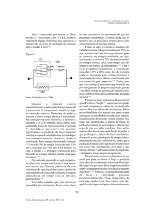 79
Revista Salus-Guarapuava-PR. jan./jun. 2007; 1(1)
Este é responsável por manter as fibras
unidas, e juntamente com o CES, confere
importante rigidez funcional para aprimorar a
transmissão da força de contração do músculo
para o tendão e osso(12)
.
Figura 1.
Fonte: Deslandes et al., 2003
Quando o músculo contrai
concentricamente,amaiorpartedaforçaproduzida
é proveniente do componente contrátil, ou seja,
da interação entre os filamentos de actina e
miosina e pouca energia elástica é armazenada.
Na contração muscular excêntrica, o músculo é
alongado e o CES também, dessa forma, uma
quantidade maior de energia elástica é estocada
(6)
. Acredita-se que ocorre um aumento
significativo na produção de força muscular
concêntrica quando imediatamente precedida por
uma contração muscular excêntrica, devido à
reutilização dessa energia elástica pelo músculo
(4)
. Cerca de 28% da energia é estocada pelo CES
ativo, enquanto que 72% pelo CES passivo, ou
seja, o tendão é o principal responsável pela
absorção de energia elástica durante uma ação
excêntrica (13)
.
Foi realizado um estudo no qual comparou-
se ações com contra movimento e sem contra
movimento em flexores plantares de seis
indivíduos do sexo masculino, com o auxílio de
umaplataformadeforça,eletromiografiaeimagens
ultrasônicas em tempo real do músculo
gastrocnêmio (14)
.
Esse autor concluiu que, nos exercícios
precedidos por estiramento, houve maior força
na fase concêntrica do movimento do que nos
puramente concêntricos. Conclui, ainda, que os
tendões são os principais responsáveis pelo
armazenamento de energia elástica.
Como se sabe, a eficiência mecânica do
trabalho muscular é de aproximadamente 25%, ou
seja, somente esse valor da energia química gasta
se converte em energia mecânica, ou seja,
movimento, e os outros 75% são transformados
em energia térmica, calor, uma energia que não
interessa em termos de desempenho (15)
. Com o
ciclo excêntrico-concêntrico, o rendimento
muscular é 25% a 40% maior, devido à energia
gratuita fornecida pelo armazenamento e
recuperação da energia elástica, contribuindo para
a economia do gesto esportivo (13)
. Porém, para
que isso aconteça é necessário que se realize um
pré-alongamento de pequena amplitude, grande
velocidade e tempo de amortização bastante curto,
caso contrário, muita dessa energia será dissipada
em calor (5)
.
Para provar esses parâmetros, Bosco e Komi
apud Prentice e Voight (4)
, realizaram um estudo
no qual compararam saltos de profundidade
amortecidos com saltos não amortecidos. Saltos
em profundidade são aqueles nos quais ocorre
uma queda a partir de determinada altura seguida,
imediatamente, de um salto vertical máximo. Nos
saltos não amortecidos, o ângulo de flexão de
joelhos foi mínimo na aterrissagem, e este foi logo
seguido por um salto imediato. Nos saltos
amortecidos, houve uma maior flexão de joelho, o
que prolongou o início da fase concêntrica,
dissipando assim, grande parte da energia elástica
armazenada em calor. Verificou-se, então, que a
produção de potência foi significativamente maior
nos saltos não amortecidos, provando o que
Moura e Moura(5)
, afirmaram acerca da amplitude,
velocidade e tempo do pré-alongamento.
Dessa forma, o exercício pliométrico é um
meio que pode melhorar a força e potência
muscular com recrutamento seletivo de fibras tipo
IIb, haja visto que essas fibras respondem melhor
ao pré-alongamento de alta velocidade e pequena
amplitude (5, 16)
. Portanto, os atletas de modalidade
de força e velocidade, possuem
predominantemente, fibras musculares de
contração rápida, o que lhes confere uma pré-
qualificação importante para o desencadeamento
ROSSI LP, BRANDALIZE M
Pliometria aplicada à reabilitação de atletas
 