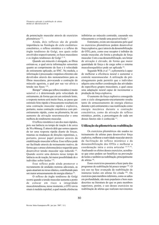 80
Revista Salus-Guarapuava-PR. jan./jun. 2007; 1(1)
da potenciação muscular através de exercícios
pliométricos (17)
.
Ainda, dois reflexos são de grande
importância na fisiologia do ciclo excêntrico-
concêntrico, o reflexo miotático e o reflexo do
órgão tendinoso de Golgi, nos quais estão
envolvidos respectivamente, os fusos musculares
e os órgãos tendinosos de Golgi (2, 4)
.
Quando um músculo é alongado, as fibras
estiram-se, a qual envia informações sensoriais
quanto ao comprimento do fuso e à velocidade
de estiramento aplicado, ao SNC. Na medula, a
informação é processada e impulsos eferentes são
devolvidos através dos motoneurônios para as
fibras musculares, provocando a contração do
músculo agonista, a qual por sua vez alivia a
tensão nos fusos (18)
.
Bompa(2)
relataquereflexomiotáticoémuito
sensível e é determinado pela velocidade de
estiramento, de forma que em um estímulo lento,
a resposta motora será muito fraca, ao passo que
estímulo feito rápido e bruscamente resultará em
uma contração muscular rápida e explosiva,
portanto, numa contração concêntrica com pré-
estiramento rápido, como na pliometria, há um
aumento da ativação neuromuscular e uma
melhora do rendimento muscular.
O reflexo miotático é um dos mais rápidos,
pois sua latência ou tempo de reação é de cerca
de 30 a 40mseg. É através dele que somos capazes
de ter uma resposta rápida diante de forças,
traumas ou mudanças de direções repentinas, e,
portanto, possui papel protetor através da
estabilização muscular reflexa. Esse reflexo pode
ser facilitado através do treinamento reativo, de
forma que o atraso eletromecânico requerido para
desenvolver tensão muscular seja reduzido (4)
.
Quando ocorre uma demora nesse tempo de
latência ou de reação, há maior possibilidade de o
indivíduo sofrer lesões (19)
.
Esse reflexo pode ainda promover o
recrutamento de unidades motoras adicionais, as
quaisatuariamnorecuoelástico,contribuindopara
um maior armazenamento de energia elástica (4)
.
O reflexo do órgão tendinoso de Golgi
ocorre quando a tensão muscular aumenta a ponto
de colocar em risco a integridade
musculotendinosa, nesse momento, o OTG envia
sinais à medula espinhal, a qual manda eferências
inibitórias ao músculo contraído, causando seu
relaxamento e evitando uma possível lesão 3
.
Entretanto, existe um mecanismo pelo qual
os exercícios pliométricos podem desenvolver
força explosiva, que é através da dessensibilização
do OTG, pois, como esse receptor é inibidor da
tensão muscular, ele limita a produção de força
muscular. Com a sua dessensibilização, seu limiar
de ativação é elevado, de forma que maior
quantidade de força e de carga sobre o sistema
musculoesquelético pode ser aplicada (4)
.
Segundo Wilk et al. (7)
, a pliometria é capaz
de melhorar a eficiência neural e aumentar o
controle neuromuscular. A utilização do pré-
alongamento pode permitir que o indivíduo
adquira uma melhor coordenação das atividades
de específicos grupos musculares, a qual causa
uma adaptação neural capaz de incrementar a
produção de força explosiva.
O aumento da força explosiva conseguida
com o ciclo alongamento-encurtamento resulta
tanto do armazenamento de energia elástica
durante o pré-estiramento e sua reutilização como
energia mecânica durante a contração
concêntrica, como da ativação do reflexo
miotático, porém, a porcentagem de cada um
desses fatores não é conhecida (1)
.
Utilização da pliometria na reabilitação
Os exercícios pliométricos são usados no
treinamento de atletas para desenvolver força
explosiva, melhorar a reatividade muscular através
da facilitação do reflexo miotático e da
dessenssibilização dos OTGs e melhorar a
coordenação intra e extra articular (6,10,19)
.
Analisando os efeitos desses exercícios, acredita-
se que estes podem ser benéficos na prevenção
de lesões e também na reabilitação, principalmente
de atletas (8)
.
Esses exercícios passaram a fazer parte dos
programas de reabilitação há pouco tempo (10)
. O
seu uso na fase avançada da reabilitação de
inúmeras lesões em atletas foi citada (20)
. Os
exercíciosparamembrosinferiores,comoossaltos
em profundidade, são mais populares e bem mais
descritos na literatura do que os para membros
superiores, porém, o uso desses exercícios na
reabilitação de atletas que realizam movimentos
ROSSI LP, BRANDALIZE M
Pliometria aplicada à reabilitação de atletas
 