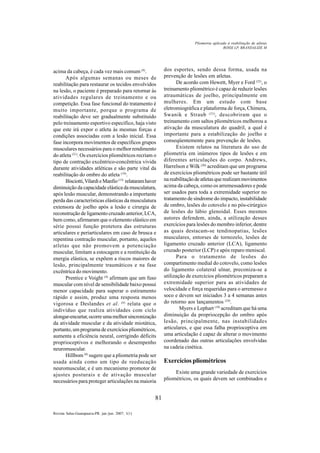 81
Revista Salus-Guarapuava-PR. jan./jun. 2007; 1(1)
acima da cabeça, é cada vez mais comum (9)
.
Após algumas semanas ou meses de
reabilitação para restaurar os tecidos envolvidos
na lesão, o paciente é preparado para retornar às
atividades regulares de treinamento e ou
competição. Essa fase funcional do tratamento é
muito importante, porque o programa de
reabilitação deve ser gradualmente substituído
pelo treinamento esportivo específico, haja visto
que este irá expor o atleta às mesmas forças e
condições associadas com a lesão inicial. Essa
fase incorpora movimentos de específicos grupos
musculares necessários para o melhor rendimento
do atleta (21)
. Os exercícios pliométricos recriam o
tipo de contração excêntrico-concêntrica vivida
durante atividades atléticas e são parte vital da
reabilitação do ombro do atleta (19)
.
Bisciotti,VilardieManfio(13)
relataramhaver
diminuição da capacidade elástica da musculatura,
após lesão muscular, demonstrando a importante
perda das características elásticas da musculatura
extensora de joelho após a lesão e cirurgia de
reconstrução de ligamento cruzado anterior, LCA,
bem como, afirmaram que o elemento elástico em
série possui função protetora das estruturas
articulares e periarticulares em caso de brusca e
repentina contração muscular, portanto, aqueles
atletas que não promovem a potenciação
muscular, limitam a estocagem e a restituição da
energia elástica, se expõem a riscos maiores de
lesão, principalmente traumáticos e na fase
excêntrica do movimento.
Prentice e Voight (4)
afirmam que um fuso
muscular com nível de sensibilidade baixo possui
menor capacidade para superar o estiramento
rápido e assim, produz uma resposta menos
vigorosa e Deslandes et al. (6)
relata que o
indivíduo que realiza atividades com ciclo
alongar-encurtar,ocorreumamelhorsincronização
da atividade muscular e da atividade miotática,
portanto, um programa de exercícios pliométricos,
aumenta a eficiência neural, corrigindo déficits
proprioceptivos e melhorando o desempenho
neuromuscular.
Hillbom (8)
sugere que a pliometria pode ser
usada ainda como um tipo de reeducação
neuromuscular, e é um mecanismo promotor de
ajustes posturais e de ativação muscular
necessários para proteger articulações na maioria
dos esportes, sendo dessa forma, usada na
prevenção de lesões em atletas.
De acordo com Hewett, Myer e Ford (22)
, o
treinamento pliométrico é capaz de reduzir lesões
atraumáticas de joelho, principalmente em
mulheres. Em um estudo com base
eletromiográfica e plataforma de força, Chimera,
Swanik e Straub (23)
, descobriram que o
treinamento com saltos pliométricos melhorou a
ativação da musculatura do quadril, a qual é
importante para a estabilização do joelho e
conseqüentemente para prevenção de lesões.
Existem relatos na literatura do uso de
pliometria em inúmeros tipos de lesões e em
diferentes articulações do corpo. Andrews,
Harrelson e Wilk (20)
acreditam que um programa
de exercícios pliométricos pode ser bastante útil
nareabilitaçãodeatletasquerealizammovimentos
acima da cabeça, como os arremessadores e pode
ser usados para toda a extremidade superior no
tratamento de síndrome do impacto, instabilidade
de ombro, lesões do cotovelo e no pós-cirúrgico
de lesões do lábio glenoidal. Esses mesmos
autores defendem, ainda, a utilização desses
exercícios para lesões do membro inferior, dentre
as quais destacam-se tendinopatias, lesões
musculares, entorses de tornozelo, lesões de
ligamento cruzado anterior (LCA), ligamento
cruzado posterior (LCP) e após reparo meniscal.
Para o tratamento de lesões do
compartimento medial do cotovelo, como lesões
do ligamento colateral ulnar, preconiza-se a
utilização de exercícios pliométricos preparam a
extremidade superior para as atividades de
velocidade e força requeridas para o arremesso e
soco e devem ser iniciados 3 a 4 semanas antes
do retorno aos lançamentos (24)
.
Myers e Lephart (19)
acreditam que há uma
diminuição da propriocepção do ombro após
lesão, principalmente, nas instabilidades
articulares, e que essa falha proprioceptiva em
uma articulação é capaz de alterar o movimento
coordenado das outras articulações envolvidas
na cadeia cinética.
Exercícios pliométricos
Existe uma grande variedade de exercícios
pliométricos, os quais devem ser combinados e
ROSSI LP, BRANDALIZE M
Pliometria aplicada à reabilitação de atletas
 