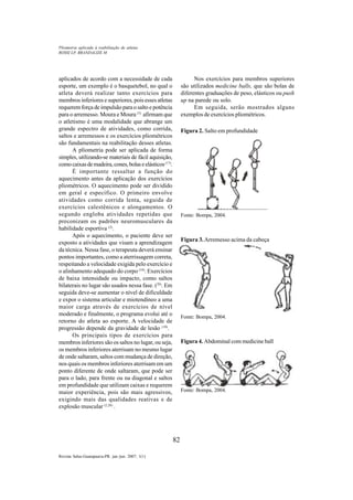 82
Revista Salus-Guarapuava-PR. jan./jun. 2007; 1(1)
aplicados de acordo com a necessidade de cada
esporte, um exemplo é o basquetebol, no qual o
atleta deverá realizar tanto exercícios para
membros inferiores e superiores, pois esses atletas
requerem força de impulsão para o salto e potência
para o arremesso. Moura e Moura (5)
afirmam que
o atletismo é uma modalidade que abrange um
grande espectro de atividades, como corrida,
saltos e arremessos e os exercícios pliométricos
são fundamentais na reabilitação desses atletas.
A pliometria pode ser aplicada de forma
simples, utilizando-se materiais de fácil aquisição,
comocaixasdemadeira,cones,bolaseelásticos(17)
.
É importante ressaltar a função do
aquecimento antes da aplicação dos exercícios
pliométricos. O aquecimento pode ser dividido
em geral e específico. O primeiro envolve
atividades como corrida lenta, seguida de
exercícios calestênicos e alongamentos. O
segundo engloba atividades repetidas que
preconizam os padrões neuromusculares da
habilidade esportiva (2)
.
Após o aquecimento, o paciente deve ser
exposto a atividades que visam a aprendizagem
da técnica. Nessa fase, o terapeuta deverá ensinar
pontos importantes, como a aterrissagem correta,
respeitando a velocidade exigida pelo exercício e
o alinhamento adequado do corpo (10)
. Exercícios
de baixa intensidade ou impacto, como saltos
bilaterais no lugar são usados nessa fase. (26)
. Em
seguida deve-se aumentar o nível de dificuldade
e expor o sistema articular e miotendíneo a uma
maior carga através de exercícios de nível
moderado e finalmente, o programa evolui até o
retorno do atleta ao esporte. A velocidade de
progressão depende da gravidade de lesão (10)
.
Os principais tipos de exercícios para
membros inferiores são os saltos no lugar, ou seja,
os membros inferiores aterrisam no mesmo lugar
de onde saltaram, saltos com mudança de direção,
nos quais os membros inferiores aterrisam em um
ponto diferente de onde saltaram, que pode ser
para o lado, para frente ou na diagonal e saltos
em profundidade que utilizam caixas e requerem
maior experiência, pois são mais agressivos,
exigindo mais das qualidades reativas e de
explosão muscular (2,26)
.
Nos exercícios para membros superiores
são utilizados medicine balls, que são bolas de
diferentes graduações de peso, elásticos ou push
up na parede ou solo.
Em seguida, serão mostrados alguns
exemplos de exercícios pliométricos.
Figura 2. Salto em profundidade
Fonte: Bompa, 2004.
Figura 3.Arremesso acima da cabeça
Fonte: Bompa, 2004.
Figura 4. Abdominal com medicine ball
Fonte: Bompa, 2004.
ROSSI LP, BRANDALIZE M
Pliometria aplicada à reabilitação de atletas
 