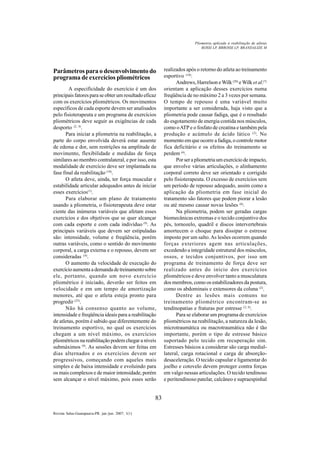 83
Revista Salus-Guarapuava-PR. jan./jun. 2007; 1(1)
Parâmetros para o desenvolvimento do
programa de exercícios pliométricos
A especificidade do exercício é um dos
principais fatores para se obter um resultado eficaz
com os exercícios pliométricos. Os movimentos
específicos de cada esporte devem ser analisados
pelo fisioterapeuta e um programa de exercícios
pliométricos deve seguir as exigências de cada
desporto (2, 4)
.
Para iniciar a pliometria na reabilitação, a
parte do corpo envolvida deverá estar ausente
de edema e dor, sem restrições na amplitude de
movimento, flexibilidade e medidas de força
similares ao membro contralateral, e por isso, esta
modalidade de exercício deve ser implantada na
fase final da reabilitação (10)
.
O atleta deve, ainda, ter força muscular e
estabilidade articular adequados antes de iniciar
esses exercícios(1)
.
Para elaborar um plano de tratamento
usando a pliometria, o fisioterapeuta deve estar
ciente das inúmeras variáveis que afetam esses
exercícios e dos objetivos que se quer alcançar
com cada esporte e com cada indivíduo (9)
. As
principais variáveis que devem ser estipuladas
são: intensidade, volume e freqüência, porém
outras variáveis, como o sentido do movimento
corporal, a carga externa e o repouso, devem ser
consideradas (4)
.
O aumento da velocidade de execução do
exercícioaumentaademandadetreinamentosobre
ele, portanto, quando um novo exercício
pliométrico é iniciado, deverão ser feitos em
velocidade e em um tempo de amortização
menores, até que o atleta esteja pronto para
progredir (25)
.
Não há consenso quanto ao volume,
intensidade e freqüência ideais para a reabilitação
de atletas, porém é sabido que diferentemente do
treinamento esportivo, no qual os exercícios
chegam a um nível máximo, os exercícios
pliométricos na reabilitação podem chegar a níveis
submáximos (9)
. As sessões devem ser feitas em
dias alternados e os exercícios devem ser
progressivos, começando com aqueles mais
simples e de baixa intensidade e evoluindo para
os mais complexos e de maior intensidade, porém
sem alcançar o nível máximo, pois esses serão
realizados após o retorno do atleta ao treinamento
esportivo (10)
.
Andrews, Harrelson e Wilk (20)
eWilk et al.(7)
orientam a aplicação desses exercícios numa
freqüência de no máximo 2 a 3 vezes por semana.
O tempo de repouso é uma variável muito
importante a ser considerada, haja visto que a
pliometria pode causar fadiga, que é o resultado
do esgotamento de energia contida nos músculos,
como oATP e o fosfato de creatina e também pela
produção e acúmulo de ácido lático (2)
. No
momento em que ocorre a fadiga, o controle motor
fica deficitário e os efeitos do treinamento se
perdem (4)
.
Porserapliometriaumexercíciodeimpacto,
que envolve várias articulações, o alinhamento
corporal correto deve ser orientado e corrigido
pelo fisioterapeuta. O excesso de exercícios sem
um período de repouso adequado, assim como a
aplicação da pliometria em fase inicial do
tratamento são fatores que podem piorar a lesão
ou até mesmo causar novas lesões (6)
.
Na pliometria, podem ser geradas cargas
biomecânicas extremas e o tecido conjuntivo dos
pés, tornozelo, quadril e discos intervertebrais
amortecem o choque para dissipar o estresse
imposto por um salto.As lesões ocorrem quando
forças exteriores agem nas articulações,
excedendo a integridade estrutural dos músculos,
ossos, e tecidos conjuntivos, por isso um
programa de treinamento de força deve ser
realizado antes do início dos exercícios
pliométricos e deve envolver tanto a musculatura
dos membros, como os estabilizadores da postura,
como os abdominais e extensores da coluna (2)
.
Dentre as lesões mais comuns no
treinamento pliométrico encontram-se as
tendinopatias e fraturas por estresse (2, 6)
.
Para se elaborar um programa de exercícios
pliométricos na reabilitação, a natureza da lesão,
microtraumática ou macrotraumática não é tão
importante, porém o tipo de estresse básico
suportado pelo tecido em recuperação sim.
Estresses básicos a considerar são carga medial-
lateral, carga rotacional e carga de absorção-
desaceleração. O tecido capsular e ligamentar do
joelho e cotovelo devem proteger contra forças
em valgo nessas articulações. O tecido tendinoso
e peritendinoso patelar, calcâneo e supraespinhal
ROSSI LP, BRROSSI LP, BRANDALIZE M
Pliometria aplicada à reabilitação de atletas
 