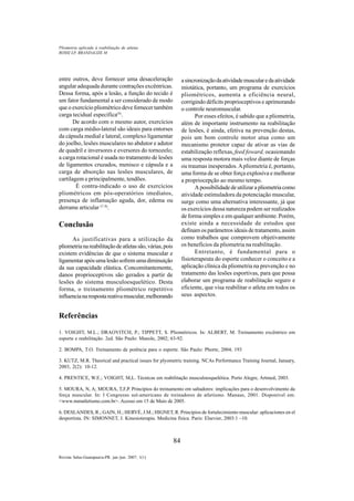 84
Revista Salus-Guarapuava-PR. jan./jun. 2007; 1(1)
entre outros, deve fornecer uma desaceleração
angular adequada durante contrações excêntricas.
Dessa forma, após a lesão, a função do tecido é
um fator fundamental a ser considerado de modo
que o exercício pliométrico deve fornecer também
carga tecidual específica(4)
.
De acordo com o mesmo autor, exercícios
com carga médio-lateral são ideais para entorses
da cápsula medial e lateral, complexo ligamentar
do joelho, lesões musculares no abdutor e adutor
de quadril e inversores e eversores do tornozelo;
a carga rotacional é usada no tratamento de lesões
de ligamentos cruzados, menisco e cápsula e a
carga de absorção nas lesões musculares, de
cartilagem e principalmente, tendões.
É contra-indicado o uso de exercícios
pliométricos em pós-operatórios imediatos,
presença de inflamação aguda, dor, edema ou
derrame articular (7, 8)
.
Conclusão
As justificativas para a utilização da
pliometrianareabilitaçãodeatletassão,várias,pois
existem evidências de que o sistema muscular e
ligamentarapósumalesãosofremumadiminuição
da sua capacidade elástica. Concomitantemente,
danos proprioceptivos são gerados a partir de
lesões do sistema musculoesquelético. Desta
forma, o treinamento pliométrico repetitivo
influencianarespostareativamuscular,melhorando
asincronizaçãodaatividademuscularedaatividade
miotática, portanto, um programa de exercícios
pliométricos, aumenta a eficiência neural,
corrigindo déficits proprioceptivos e aprimorando
o controle neuromuscular.
Por esses efeitos, é sabido que a pliometria,
além de importante instrumento na reabilitação
de lesões, é ainda, efetiva na prevenção destas,
pois um bom controle motor atua como um
mecanismo protetor capaz de ativar as vias de
estabilização reflexas, feed foward, ocasionando
uma resposta motora mais veloz diante de forças
ou traumas inesperados.Apliometria é, portanto,
uma forma de se obter força explosiva e melhorar
a propriocepção ao mesmo tempo.
A possibilidade de utilizar a pliometria como
atividade estimuladora da potenciação muscular,
surge como uma alternativa interessante, já que
os exercícios dessa natureza podem ser realizados
de forma simples e em qualquer ambiente. Porém,
existe ainda a necessidade de estudos que
definam os parâmetros ideais de tratamento, assim
como trabalhos que comprovem objetivamente
os benefícios da pliometria na reabilitação.
Entretanto, é fundamental para o
fisioterapeuta do esporte conhecer o conceito e a
aplicação clínica da pliometria na prevenção e no
tratamento das lesões esportivas, para que possa
elaborar um programa de reabilitação seguro e
eficiente, que visa reabilitar o atleta em todos os
seus aspectos.
ROSSI LP, BRANDALIZE M
Pliometria aplicada à reabilitação de atletas
Referências
1. VOIGHT, M.L.; DRAOVITCH, P.; TIPPETT, S. Pliométricos. In: ALBERT, M. Treinamento excêntrico em
esporte e reabilitação. 2ed. São Paulo: Manole, 2002; 63-92.
2. BOMPA, T.O. Treinamento de potência para o esporte. São Paulo: Phorte, 2004; 193
3. KUTZ, M.R. Theorical and practical issues for plyometric training. NCAs Performance Training Journal, January,
2003, 2(2): 10-12.
4. PRENTICE, W.E.; VOIGHT, M,L. Técnicas em reabilitação musculoesquelética. Porto Alegre, Artmed, 2003.
5. MOURA, N, A; MOURA, T,F,P. Princípios do treinamento em saltadores: implicações para o desenvolvimento da
força muscular. In: I Congresso sul-americano de treinadores de atletismo. Manaus, 2001. Disponível em:
<www.mmatletismo.com.br>. Acesso em 15 de Maio de 2005.
6. DESLANDES, R.; GAIN, H.; HERVÉ, J.M.; HIGNET, R. Principios de fortalecimiento muscular: aplicaciones en el
desportista. IN: SIMONNET, J. Kinesioterapia. Medicina física. Paris: Elsevier, 2003:1 –10.
 