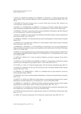 85
Revista Salus-Guarapuava-PR. jan./jun. 2007; 1(1)
ROSSI LP, BRANDALIZE M
Pliometria aplicada à reabilitação de atletas
7. WILK, K.E.; VOIGHT, M.L.;KEIRNS, M. A.;GAMBETA, V.; DILLMAN, C.J. Stretch-shortening drills for the
upper extremities: Theory and clinical application. Journal of orthopaedic and sports physical therapy, 1993, 17(5):
225-39.
8. HILLBOM, M. Plyometric training rewiew of research. Wayne State University, 2001. Disponível em
<www.wayne.edu>. Acesso em 30 Jul 2005.
9. DAVIES, G.J. ; ELLENBECKER, T.S.; BRIDELL, D. Powering up. Plyometrics redefine rehab for overhead
athlets. Biomechanics, September 2004. Disponível em <www.biomech.com>. Acesso em 25 de Junho de 2005.
10. HOWARD, L. Plyometric concepts reinvent lower extremity rehabilitation. Biomechanics, sept 2004. Disponível
em <www.biomech.com>.Acesso em 25 de Junho de 2005.
11.WILK, K.E.; ARRIGO, C. Current concepts in the reabilitation of the athletic shoulder. Journal of orthopaedic and
sports physical therapy, 1993, 18(1)365-78.
12. NORDIN, M.; FRANKEL, V. H. Biomecânica básica do sistema musculoesquelético. 3ed. Rio de Janeiro: Guanabara
Koogan, 2003.
13. BISCIOTTI, G.N., VILARDI, N.P.J.; MANFIO, E.F. Lesão traumática e déficit elástico muscular. Fisioterapia
Brasil, Julho/Agosto, 2002, 3(4): 242-9.
14. KAWAKAMI, Y.; MURAOKA, T. S. ITO, KANEHISA, H.; FUKUNAGA, T. In vivo muscle fibre behaviour
during counter-movement exercise in humans reveals a significant role for tendon elasticity. The Journal of Physiology,
v.540, n.2, p. 635-646, 2002.
15. MOURA, N.A. Recomendações básicas para a seleção da altura de queda no treinamento pliométrico. Boletin IAAF.
Centro Regional de Desarollo de Santa Fé. Argentina, n.12, 1994. Disponível em: <www.mmatletismo.com.br>. Acesso
em 15 de Maio de 2005.
16. COHEN, M.; ABDALLA, R. J. Lesões nos Esportes. Diagnóstico, prevenção e tratamento. Rio de Janeiro:
Revinter, 2003.
17. BATISTA, M. A.B; COUTINHO, J.P.A; BARROSO, R.; TRICOLI, V. Potencialização: a influência da contração
muscular prévia no desempenho da força rápida. R. Bras. Ci. e Mov, Junho 2003,1(2): 07-12.
18. GUYTON, A.C.; HALL, J.E. Tratado de fisiologia médica. 10ed. Rio de Janeiro: Guanabara Koogan, 2002. 973.
19. MYERS, J.B.; LEPHART, S.M. The role of the sensorimotor system in the athletic shoulder.Journal of Athletic
Training. 2000, 35(3): 351-63.
20. ANDREWS, J. R.; HARRELSON,G. L.; WILK, K. E. Reabilitação física nas lesões desportivas. 2ed. Rio de
Janeiro:Guanabara Koogan, 2000.504.
21. FRONTERA, W.R. Exercise and Musculoskeletal Rehabilitation. The physician and sportsmedicine, December,
2003, 31(12).
22. HEWETT, T.E.; MYER, G.D.; FORD, K.R. Dynamic balance. Can neuromuscular training prevent ALC injuries?
Biomechanics, June 2005. Disponível em <www.biomech.com>. Acesso em 09 de Julho de 2005.
23. CHIMERA, N.J.; SWANIK, K.A.; STRAUB, S.J. Effects of plyometric training on muscle-activation strategies
and performance in female athletes. Journal of Athletic Training. March, 2004. 39(1): 24–31.
24. ALTCHEK, D. W.; LEVINSON, M. From Stitch To Pitch: Rehab after MCL reconstruction. Biomechanics. May,
2001. Disponível em <www.biomech.com>. Acesso em 10 de Julho de 2005.
25. NUTTING, M. Practical progressions for upper plyometric training. NCAs Performance Training Journal. April,
2004. 3(2): 14-19.
26. CISSIK, J.M. Plyometrics Fundamentals. NCAs Performance Training Journal. April, 2004, 3(2): 9-13.
 
