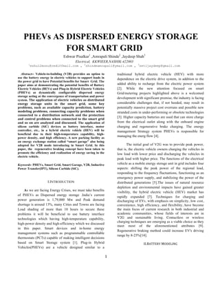  
	
  
1	
  
	
  
PHEVs AS DISPERSED ENERGY STORAGE
FOR SMART GRID
Eshwar Pisalkar1
,Amrapali Shinde2
,Jaydeep Shah3
Electrical, KKWIEER,NASHIK-422003
1
eshu12monu@rediffmail.com , 2
shindeamrapali@ymail.com , 3
setijaydeep@gmail.com
Abstract-- Vehicle-to-building (V2B) provides an option to
use the battery energy in electric vehicles to support loads in
the power grid to have Potential benefits for Smart Grid. The
paper aims at demonstrating the potential benefits of Battery
Electric Vehicles (BEVs) and Plug-in Hybrid Electric Vehicles
(PHEVs) as dynamically configurable dispersed energy
storage acting at the convergence of transportation and power
system.	
  The	
  application	
  of	
  electric	
  vehicles	
  as	
  distributed	
  
energy	
   storage	
   units	
   in	
   the	
   smart	
   grid,	
   some	
   key	
  
problems,	
   such	
   as	
   available	
   capacity	
   prediction,	
   battery	
  
modeling	
   problems,	
   connecting	
   capacity	
   problems	
   when	
  
connected	
   to	
   a	
   distribution	
   network	
   and	
   the	
   protection	
  
and	
   control	
   problems	
   when	
   connected	
   to	
   the	
   smart	
   grid	
  
and	
   so	
   on	
   are	
   analyzed	
   and	
   discussed. The application of
silicon carbide (SiC) devices as battery interface, motor
controller, etc., in a hybrid electric vehicle (HEV) will be
beneficial due to their high-temperature capability, high-
power density, and high efficiency. A new parking facility as
an energy exchange station called “smart garage” also being
adopted for V2B mode introducing in Smart Grid.	
   In this
paper, the regenerative braking concept have been taken to
promote the efficiency and realization of energy saving in the
electric vehicle.
	
  
Keywords- PHEVs, Smart Grid, Smart Garage, V2B, Inductive
Power Transfer(IPT), Silicon Carbide (SiC).
I.INTRODUCTION
As we are facing Energy Crises, we must take benefits
of PHEVs as Dispersed energy storage .India’s current
power generation is 1,79,000 Mw and Peak demand
shortage is around 13%, many Cities and Towns are facing
Load shading of more than 10 hours to secure these
problems it will be beneficial to use battery interface
technologies which having high-temperature capability,
high-power density and high-efficiency which we discussed
in this paper. Smart devices and in-home energy
management systems such as programmable controllable
thermostats (PCTs) capable of making intelligent decisions
based on Smart Storage system [1]. Plug-in Hybrid
Vehicles(PHEVs) are a vehicle designed similar to a
traditional hybrid electric vehicle (HEV) with more
dependence on the electric drive system, in addition to the
added ability to recharge from the electric power system
[2]. While the new attention focused on smart
Grid/metering projects highlighted above is a welcomed
development with significant promise, the industry is facing
considerable challenges that, if not heeded, may result in
potentially massive project cost overruns and possible new
stranded costs in under-performing or obsolete technologies
[3]. Higher capacity batteries are used that can store charge
from the electrical outlet along with the onboard engine
charging and regenerative brake charging. The energy
management Strategy system PHEVs is responsible for
managing the energ flow [4].
The initial goal of V2G was to provide peak power,
that is, the electric vehicle owners charging the vehicles in
low load with lower price and discharging the vehicles in
peak load with higher price. The functions of the electrical
vehicle as a mobile energy storage unit in grid includes four
aspects: shifting the peak power of the regional load,
responding to the frequency fluctuations, functioning as an
emergency power supply, and stabilizing the power of the
distributed generations [5].The issues of natural resource
depletion and environmental impacts have gained greater
visibility, the hybrid electric vehicle (HEV) market has
rapidly expanded [7]. Techniques for charging and
discharging of EVs, with emphasis on simplicity, low cost,
convenience, high efficiency, and flexibility, have become
the main focus of current research in both industrial and
academic communities, whose fields of interests are in
V2G and sustainable living. Contactless or wireless
charging techniques are emerging as a viable choice as they
meet most of the aforementioned attributes [9].
Regenerative braking method could increase EV's driving
range by 8-25%[14].
II.BATTERY	
  MODELING
 