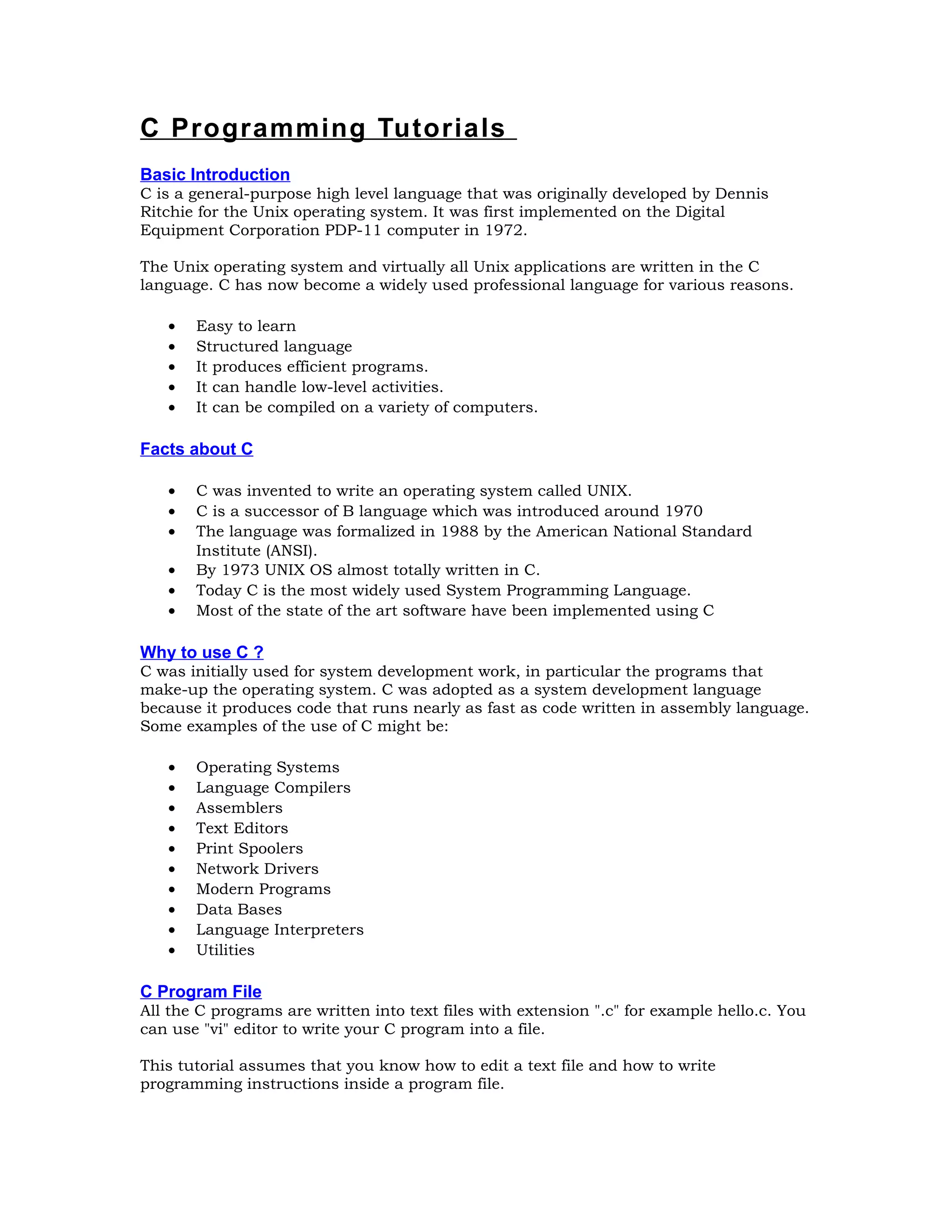 C Programming Tutorials Basic Introduction C is a general-purpose high level language that was originally developed by Dennis Ritchie for the Unix operating system. It was first implemented on the Digital Equipment Corporation PDP-11 computer in 1972. The Unix operating system and virtually all Unix applications are written in the C language. C has now become a widely used professional language for various reasons. • Easy to learn • Structured language • It produces efficient programs. • It can handle low-level activities. • It can be compiled on a variety of computers. Facts about C • C was invented to write an operating system called UNIX. • C is a successor of B language which was introduced around 1970 • The language was formalized in 1988 by the American National Standard Institute (ANSI). • By 1973 UNIX OS almost totally written in C. • Today C is the most widely used System Programming Language. • Most of the state of the art software have been implemented using C Why to use C ? C was initially used for system development work, in particular the programs that make-up the operating system. C was adopted as a system development language because it produces code that runs nearly as fast as code written in assembly language. Some examples of the use of C might be: • Operating Systems • Language Compilers • Assemblers • Text Editors • Print Spoolers • Network Drivers • Modern Programs • Data Bases • Language Interpreters • Utilities C Program File All the C programs are written into text files with extension ".c" for example hello.c. You can use "vi" editor to write your C program into a file. This tutorial assumes that you know how to edit a text file and how to write programming instructions inside a program file. 