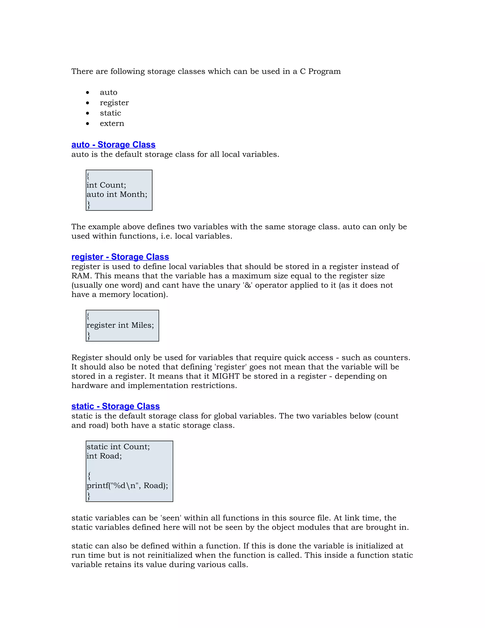 There are following storage classes which can be used in a C Program • auto • register • static • extern auto - Storage Class auto is the default storage class for all local variables. { int Count; auto int Month; } The example above defines two variables with the same storage class. auto can only be used within functions, i.e. local variables. register - Storage Class register is used to define local variables that should be stored in a register instead of RAM. This means that the variable has a maximum size equal to the register size (usually one word) and cant have the unary '&' operator applied to it (as it does not have a memory location). { register int Miles; } Register should only be used for variables that require quick access - such as counters. It should also be noted that defining 'register' goes not mean that the variable will be stored in a register. It means that it MIGHT be stored in a register - depending on hardware and implementation restrictions. static - Storage Class static is the default storage class for global variables. The two variables below (count and road) both have a static storage class. static int Count; int Road; { printf("%dn", Road); } static variables can be 'seen' within all functions in this source file. At link time, the static variables defined here will not be seen by the object modules that are brought in. static can also be defined within a function. If this is done the variable is initialized at run time but is not reinitialized when the function is called. This inside a function static variable retains its value during various calls. 