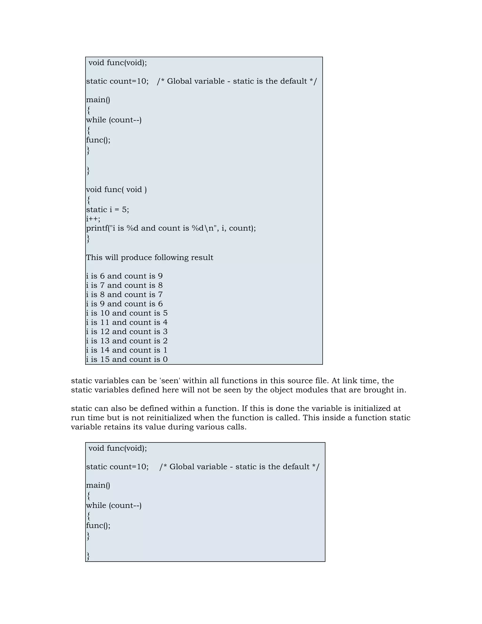 void func(void); static count=10; /* Global variable - static is the default */ main() { while (count--) { func(); } } void func( void ) { static i = 5; i++; printf("i is %d and count is %dn", i, count); } This will produce following result i is 6 and count is 9 i is 7 and count is 8 i is 8 and count is 7 i is 9 and count is 6 i is 10 and count is 5 i is 11 and count is 4 i is 12 and count is 3 i is 13 and count is 2 i is 14 and count is 1 i is 15 and count is 0 static variables can be 'seen' within all functions in this source file. At link time, the static variables defined here will not be seen by the object modules that are brought in. static can also be defined within a function. If this is done the variable is initialized at run time but is not reinitialized when the function is called. This inside a function static variable retains its value during various calls. void func(void); static count=10; /* Global variable - static is the default */ main() { while (count--) { func(); } } 