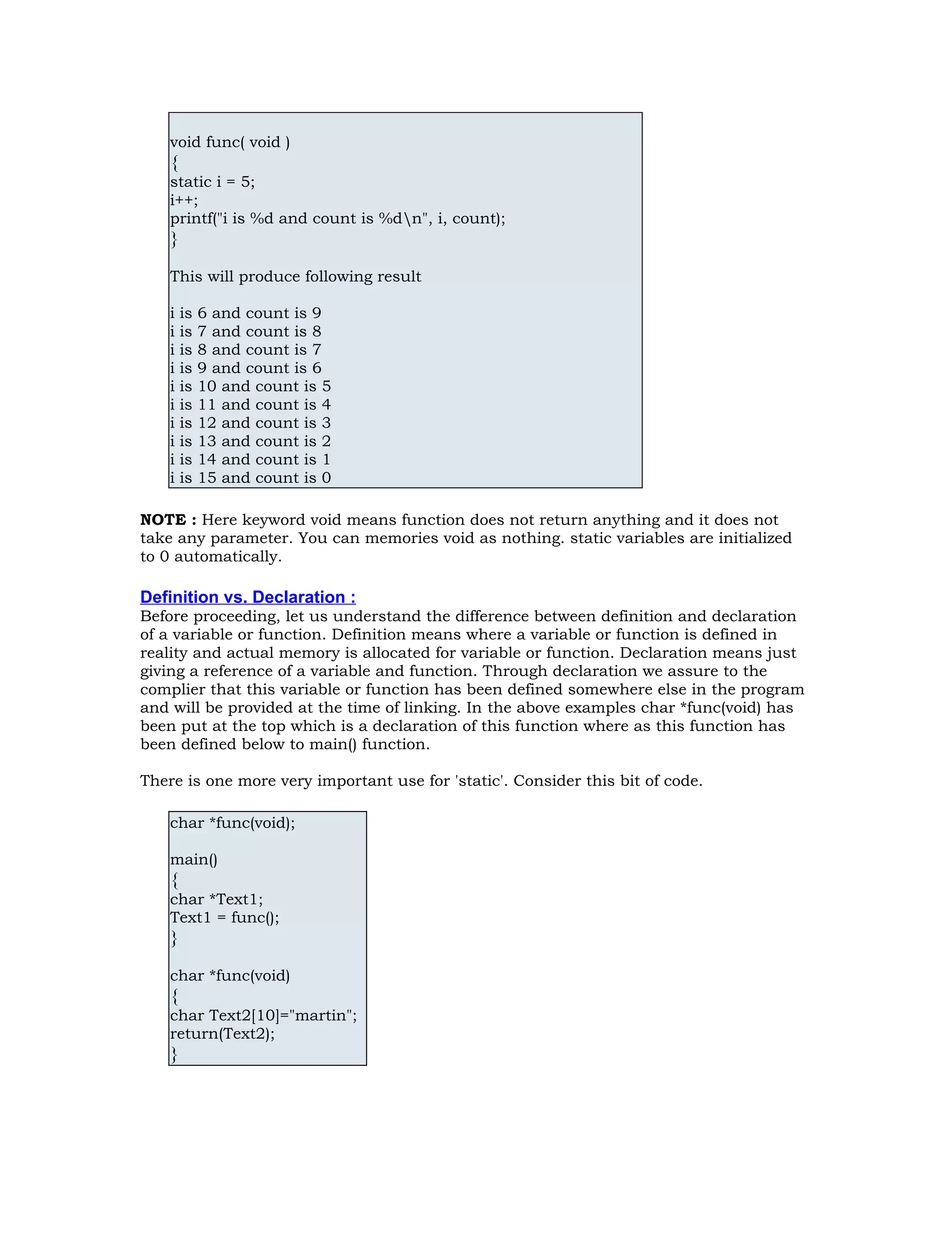 void func( void ) { static i = 5; i++; printf("i is %d and count is %dn", i, count); } This will produce following result i is 6 and count is 9 i is 7 and count is 8 i is 8 and count is 7 i is 9 and count is 6 i is 10 and count is 5 i is 11 and count is 4 i is 12 and count is 3 i is 13 and count is 2 i is 14 and count is 1 i is 15 and count is 0 NOTE : Here keyword void means function does not return anything and it does not take any parameter. You can memories void as nothing. static variables are initialized to 0 automatically. Definition vs. Declaration : Before proceeding, let us understand the difference between definition and declaration of a variable or function. Definition means where a variable or function is defined in reality and actual memory is allocated for variable or function. Declaration means just giving a reference of a variable and function. Through declaration we assure to the complier that this variable or function has been defined somewhere else in the program and will be provided at the time of linking. In the above examples char *func(void) has been put at the top which is a declaration of this function where as this function has been defined below to main() function. There is one more very important use for 'static'. Consider this bit of code. char *func(void); main() { char *Text1; Text1 = func(); } char *func(void) { char Text2[10]="martin"; return(Text2); } 