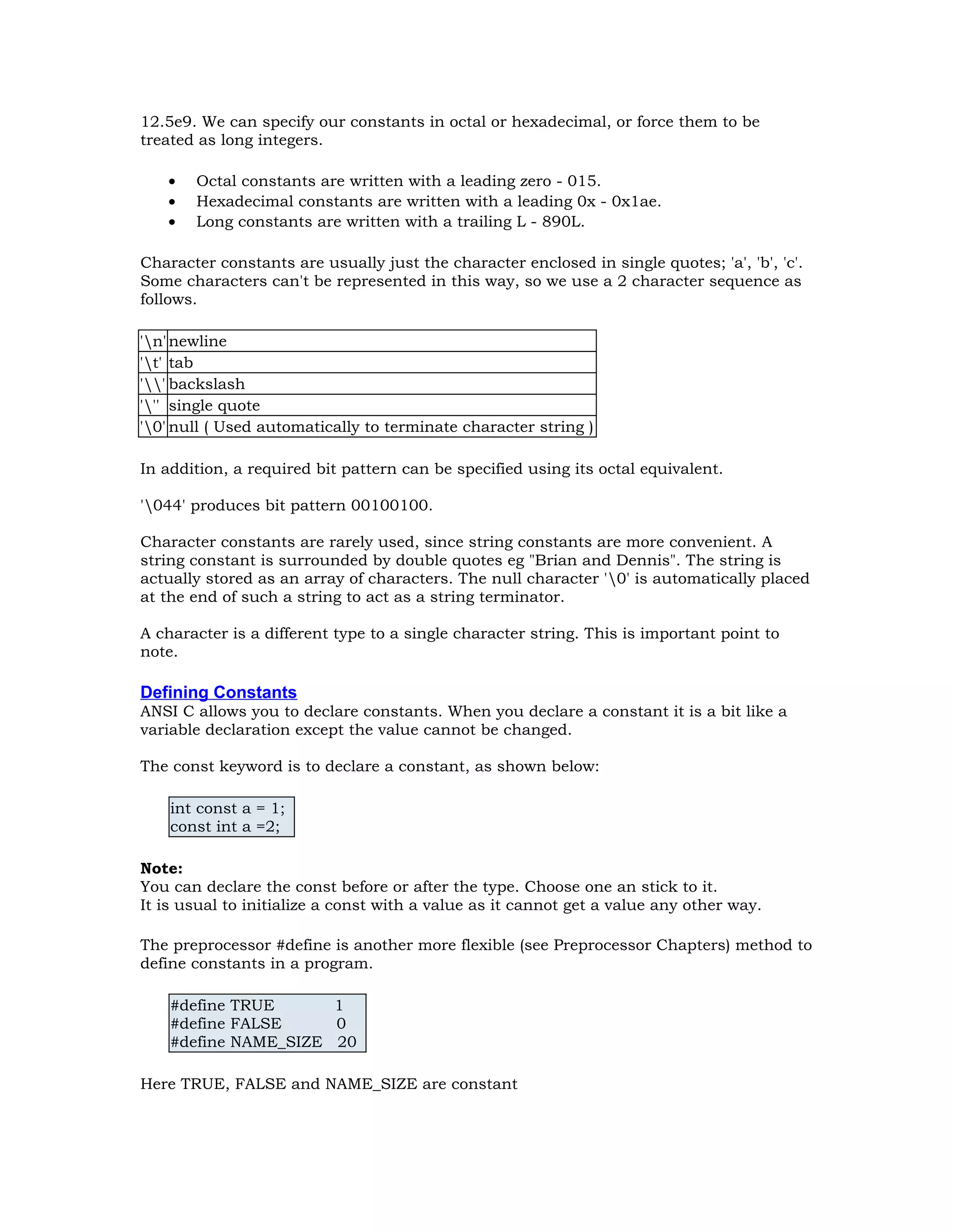 12.5e9. We can specify our constants in octal or hexadecimal, or force them to be treated as long integers. • Octal constants are written with a leading zero - 015. • Hexadecimal constants are written with a leading 0x - 0x1ae. • Long constants are written with a trailing L - 890L. Character constants are usually just the character enclosed in single quotes; 'a', 'b', 'c'. Some characters can't be represented in this way, so we use a 2 character sequence as follows. 'n'newline 't' tab '' backslash ''' single quote '0' null ( Used automatically to terminate character string ) In addition, a required bit pattern can be specified using its octal equivalent. '044' produces bit pattern 00100100. Character constants are rarely used, since string constants are more convenient. A string constant is surrounded by double quotes eg "Brian and Dennis". The string is actually stored as an array of characters. The null character '0' is automatically placed at the end of such a string to act as a string terminator. A character is a different type to a single character string. This is important point to note. Defining Constants ANSI C allows you to declare constants. When you declare a constant it is a bit like a variable declaration except the value cannot be changed. The const keyword is to declare a constant, as shown below: int const a = 1; const int a =2; Note: You can declare the const before or after the type. Choose one an stick to it. It is usual to initialize a const with a value as it cannot get a value any other way. The preprocessor #define is another more flexible (see Preprocessor Chapters) method to define constants in a program. #define TRUE 1 #define FALSE 0 #define NAME_SIZE 20 Here TRUE, FALSE and NAME_SIZE are constant 