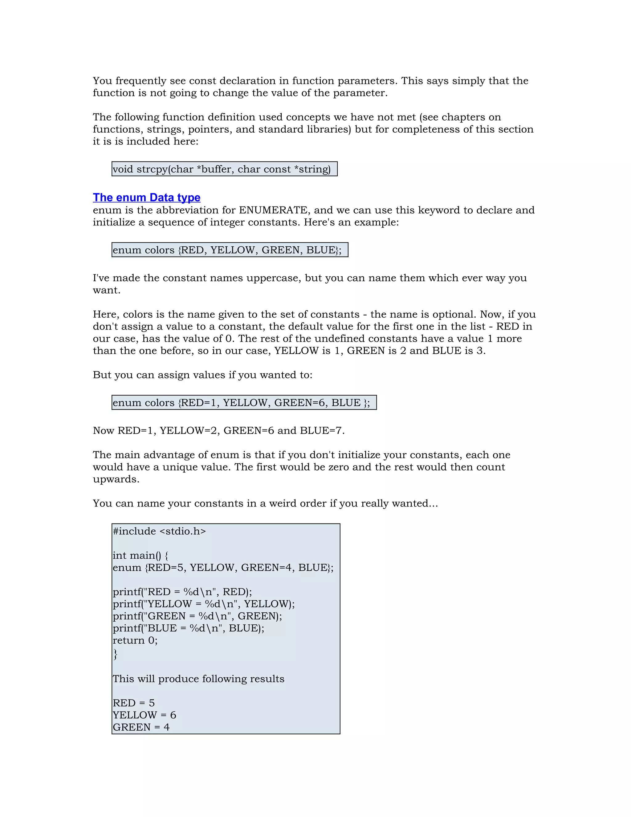 You frequently see const declaration in function parameters. This says simply that the function is not going to change the value of the parameter. The following function definition used concepts we have not met (see chapters on functions, strings, pointers, and standard libraries) but for completeness of this section it is is included here: void strcpy(char *buffer, char const *string) The enum Data type enum is the abbreviation for ENUMERATE, and we can use this keyword to declare and initialize a sequence of integer constants. Here's an example: enum colors {RED, YELLOW, GREEN, BLUE}; I've made the constant names uppercase, but you can name them which ever way you want. Here, colors is the name given to the set of constants - the name is optional. Now, if you don't assign a value to a constant, the default value for the first one in the list - RED in our case, has the value of 0. The rest of the undefined constants have a value 1 more than the one before, so in our case, YELLOW is 1, GREEN is 2 and BLUE is 3. But you can assign values if you wanted to: enum colors {RED=1, YELLOW, GREEN=6, BLUE }; Now RED=1, YELLOW=2, GREEN=6 and BLUE=7. The main advantage of enum is that if you don't initialize your constants, each one would have a unique value. The first would be zero and the rest would then count upwards. You can name your constants in a weird order if you really wanted... #include <stdio.h> int main() { enum {RED=5, YELLOW, GREEN=4, BLUE}; printf("RED = %dn", RED); printf("YELLOW = %dn", YELLOW); printf("GREEN = %dn", GREEN); printf("BLUE = %dn", BLUE); return 0; } This will produce following results RED = 5 YELLOW = 6 GREEN = 4 