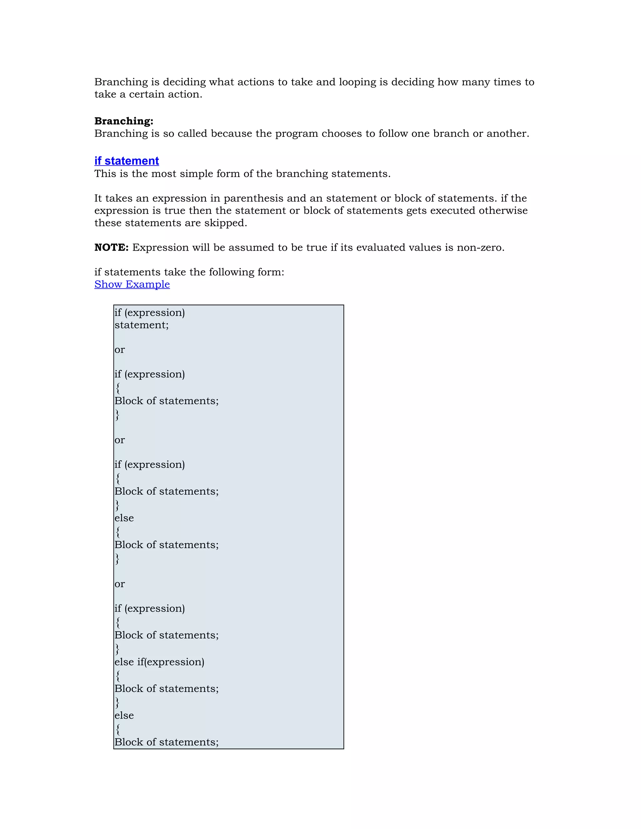 Branching is deciding what actions to take and looping is deciding how many times to take a certain action. Branching: Branching is so called because the program chooses to follow one branch or another. if statement This is the most simple form of the branching statements. It takes an expression in parenthesis and an statement or block of statements. if the expression is true then the statement or block of statements gets executed otherwise these statements are skipped. NOTE: Expression will be assumed to be true if its evaluated values is non-zero. if statements take the following form: Show Example if (expression) statement; or if (expression) { Block of statements; } or if (expression) { Block of statements; } else { Block of statements; } or if (expression) { Block of statements; } else if(expression) { Block of statements; } else { Block of statements; 