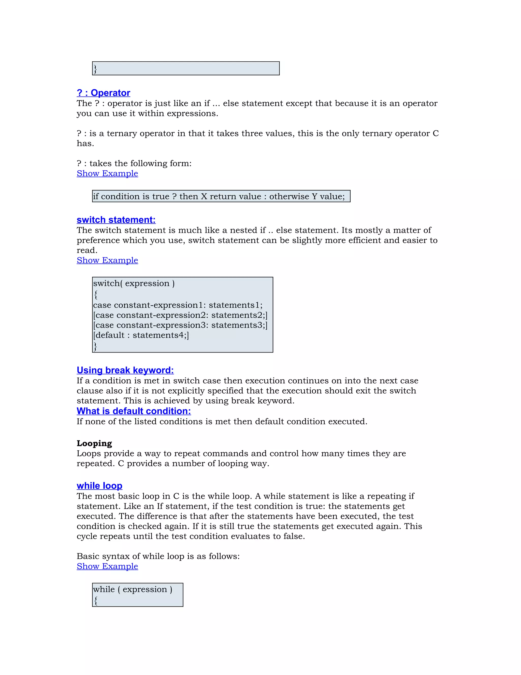 } ? : Operator The ? : operator is just like an if ... else statement except that because it is an operator you can use it within expressions. ? : is a ternary operator in that it takes three values, this is the only ternary operator C has. ? : takes the following form: Show Example if condition is true ? then X return value : otherwise Y value; switch statement: The switch statement is much like a nested if .. else statement. Its mostly a matter of preference which you use, switch statement can be slightly more efficient and easier to read. Show Example switch( expression ) { case constant-expression1: statements1; [case constant-expression2: statements2;] [case constant-expression3: statements3;] [default : statements4;] } Using break keyword: If a condition is met in switch case then execution continues on into the next case clause also if it is not explicitly specified that the execution should exit the switch statement. This is achieved by using break keyword. What is default condition: If none of the listed conditions is met then default condition executed. Looping Loops provide a way to repeat commands and control how many times they are repeated. C provides a number of looping way. while loop The most basic loop in C is the while loop. A while statement is like a repeating if statement. Like an If statement, if the test condition is true: the statements get executed. The difference is that after the statements have been executed, the test condition is checked again. If it is still true the statements get executed again. This cycle repeats until the test condition evaluates to false. Basic syntax of while loop is as follows: Show Example while ( expression ) { 
