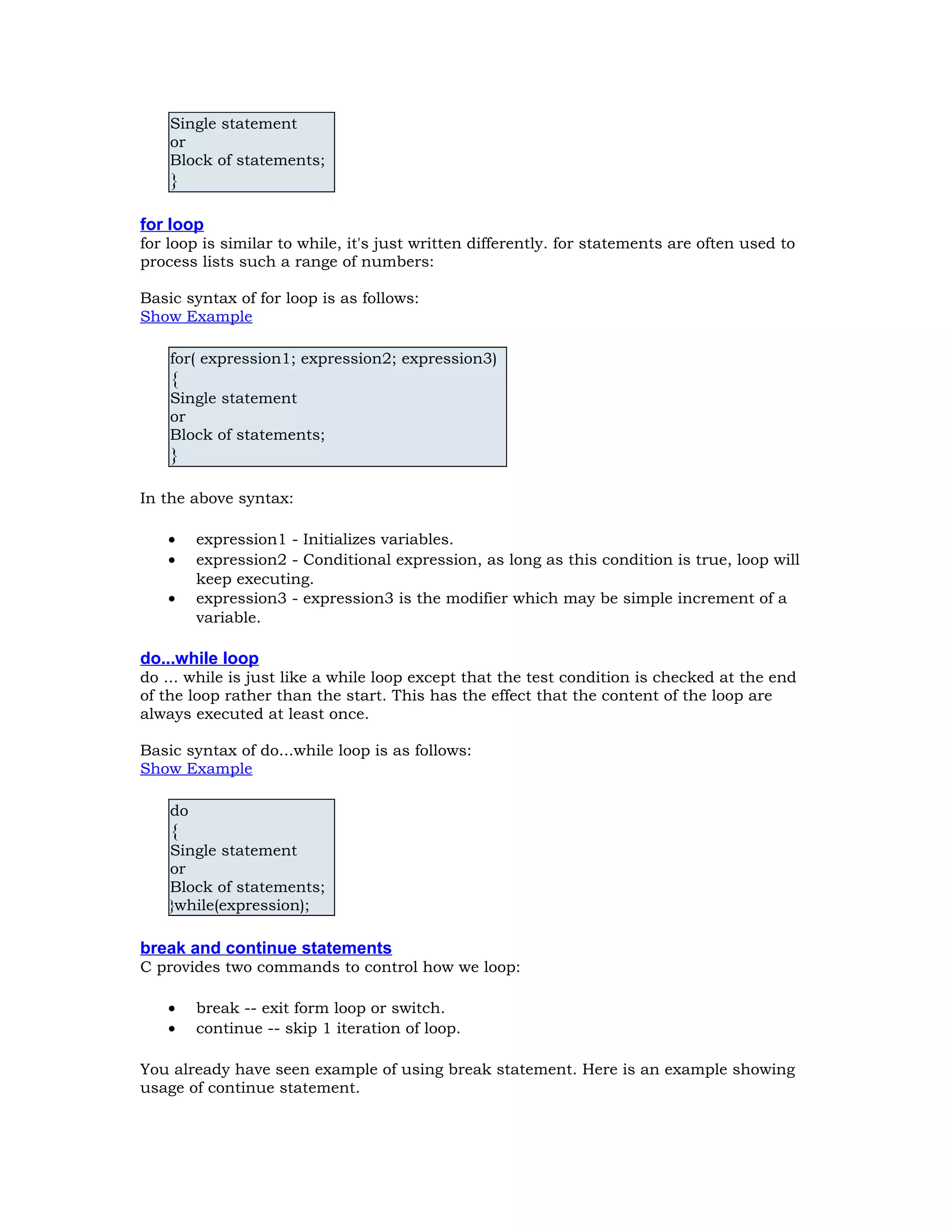 Single statement or Block of statements; } for loop for loop is similar to while, it's just written differently. for statements are often used to process lists such a range of numbers: Basic syntax of for loop is as follows: Show Example for( expression1; expression2; expression3) { Single statement or Block of statements; } In the above syntax: • expression1 - Initializes variables. • expression2 - Conditional expression, as long as this condition is true, loop will keep executing. • expression3 - expression3 is the modifier which may be simple increment of a variable. do...while loop do ... while is just like a while loop except that the test condition is checked at the end of the loop rather than the start. This has the effect that the content of the loop are always executed at least once. Basic syntax of do...while loop is as follows: Show Example do { Single statement or Block of statements; }while(expression); break and continue statements C provides two commands to control how we loop: • break -- exit form loop or switch. • continue -- skip 1 iteration of loop. You already have seen example of using break statement. Here is an example showing usage of continue statement. 