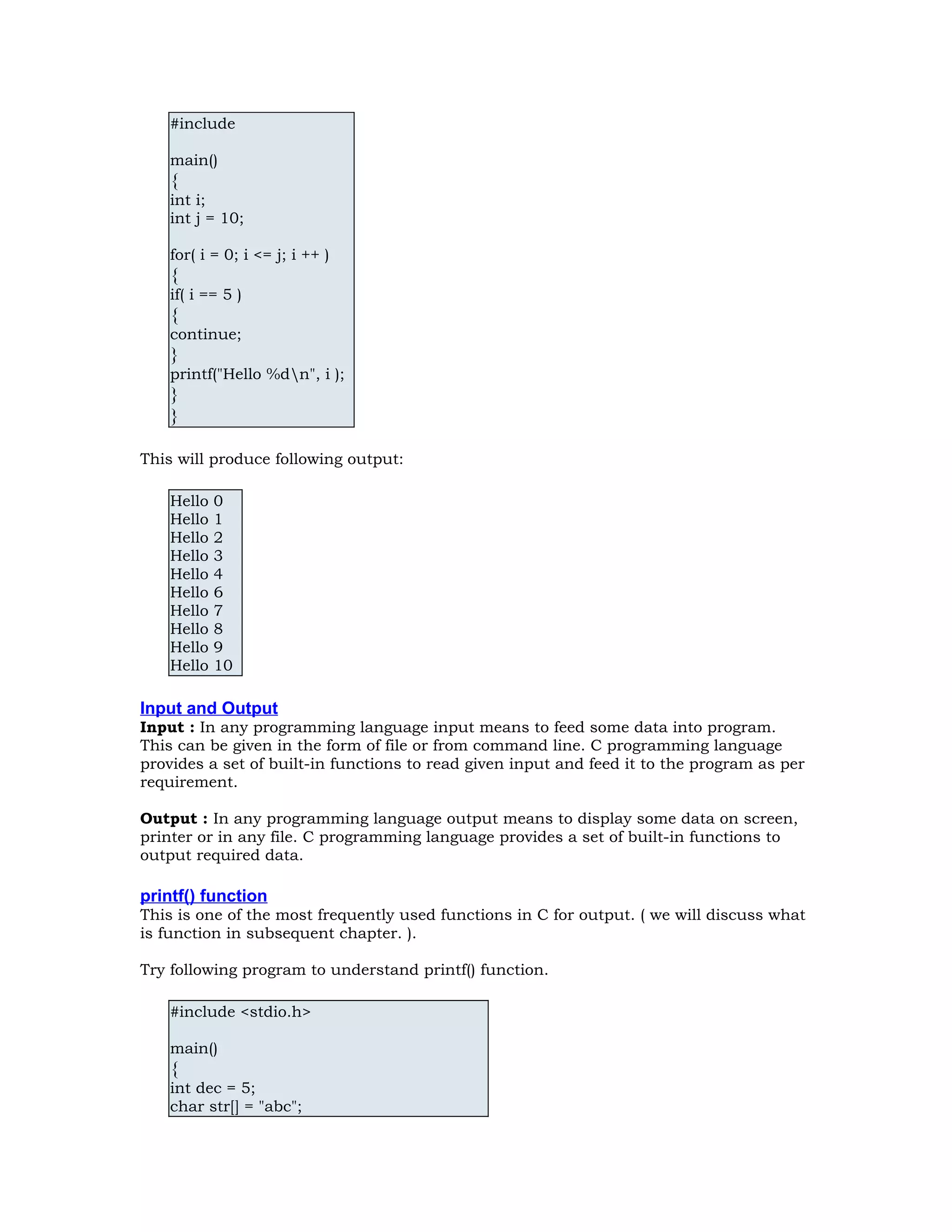 #include main() { int i; int j = 10; for( i = 0; i <= j; i ++ ) { if( i == 5 ) { continue; } printf("Hello %dn", i ); } } This will produce following output: Hello 0 Hello 1 Hello 2 Hello 3 Hello 4 Hello 6 Hello 7 Hello 8 Hello 9 Hello 10 Input and Output Input : In any programming language input means to feed some data into program. This can be given in the form of file or from command line. C programming language provides a set of built-in functions to read given input and feed it to the program as per requirement. Output : In any programming language output means to display some data on screen, printer or in any file. C programming language provides a set of built-in functions to output required data. printf() function This is one of the most frequently used functions in C for output. ( we will discuss what is function in subsequent chapter. ). Try following program to understand printf() function. #include <stdio.h> main() { int dec = 5; char str[] = "abc"; 