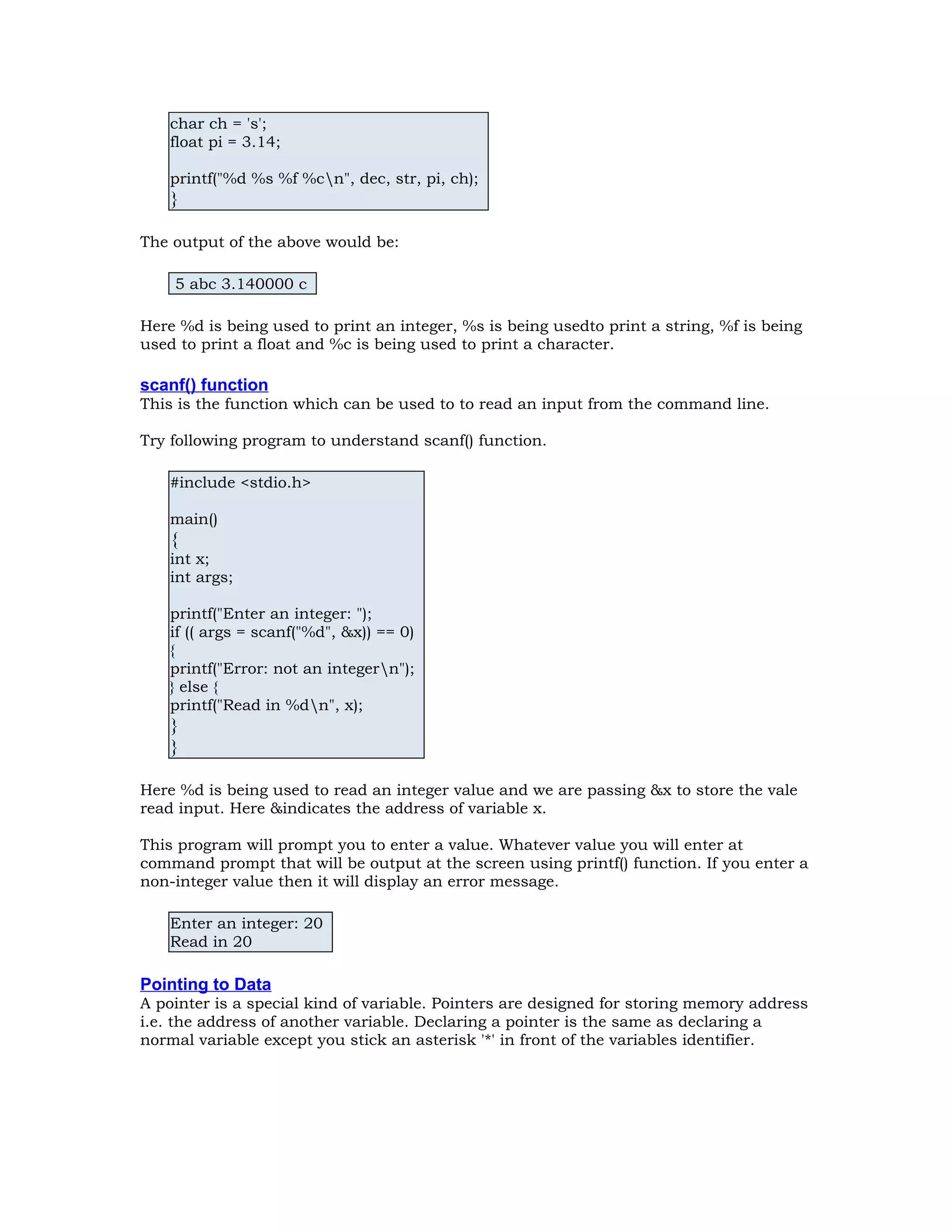 char ch = 's'; float pi = 3.14; printf("%d %s %f %cn", dec, str, pi, ch); } The output of the above would be: 5 abc 3.140000 c Here %d is being used to print an integer, %s is being usedto print a string, %f is being used to print a float and %c is being used to print a character. scanf() function This is the function which can be used to to read an input from the command line. Try following program to understand scanf() function. #include <stdio.h> main() { int x; int args; printf("Enter an integer: "); if (( args = scanf("%d", &x)) == 0) { printf("Error: not an integern"); } else { printf("Read in %dn", x); } } Here %d is being used to read an integer value and we are passing &x to store the vale read input. Here &indicates the address of variable x. This program will prompt you to enter a value. Whatever value you will enter at command prompt that will be output at the screen using printf() function. If you enter a non-integer value then it will display an error message. Enter an integer: 20 Read in 20 Pointing to Data A pointer is a special kind of variable. Pointers are designed for storing memory address i.e. the address of another variable. Declaring a pointer is the same as declaring a normal variable except you stick an asterisk '*' in front of the variables identifier. 