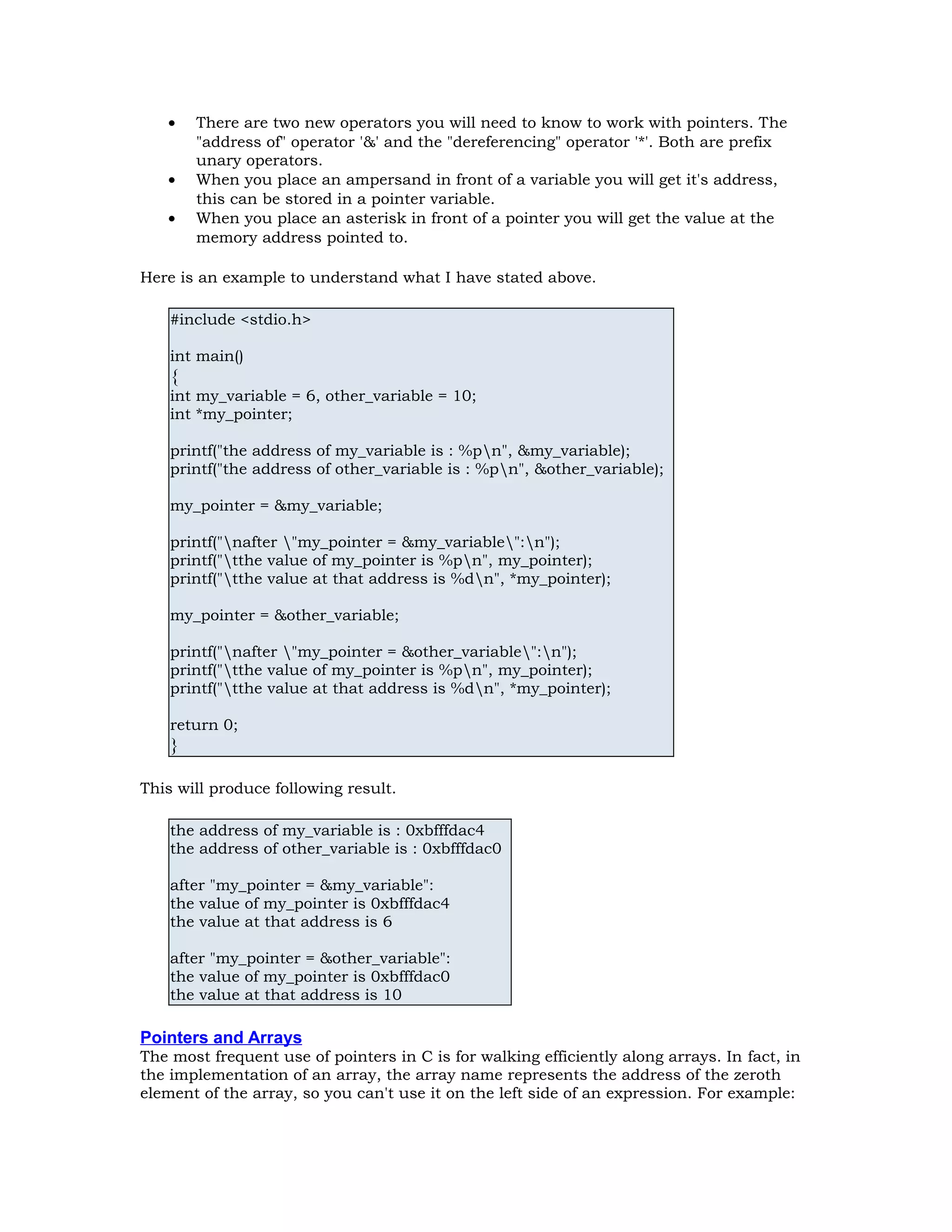 • There are two new operators you will need to know to work with pointers. The "address of" operator '&' and the "dereferencing" operator '*'. Both are prefix unary operators. • When you place an ampersand in front of a variable you will get it's address, this can be stored in a pointer variable. • When you place an asterisk in front of a pointer you will get the value at the memory address pointed to. Here is an example to understand what I have stated above. #include <stdio.h> int main() { int my_variable = 6, other_variable = 10; int *my_pointer; printf("the address of my_variable is : %pn", &my_variable); printf("the address of other_variable is : %pn", &other_variable); my_pointer = &my_variable; printf("nafter "my_pointer = &my_variable":n"); printf("tthe value of my_pointer is %pn", my_pointer); printf("tthe value at that address is %dn", *my_pointer); my_pointer = &other_variable; printf("nafter "my_pointer = &other_variable":n"); printf("tthe value of my_pointer is %pn", my_pointer); printf("tthe value at that address is %dn", *my_pointer); return 0; } This will produce following result. the address of my_variable is : 0xbfffdac4 the address of other_variable is : 0xbfffdac0 after "my_pointer = &my_variable": the value of my_pointer is 0xbfffdac4 the value at that address is 6 after "my_pointer = &other_variable": the value of my_pointer is 0xbfffdac0 the value at that address is 10 Pointers and Arrays The most frequent use of pointers in C is for walking efficiently along arrays. In fact, in the implementation of an array, the array name represents the address of the zeroth element of the array, so you can't use it on the left side of an expression. For example: 