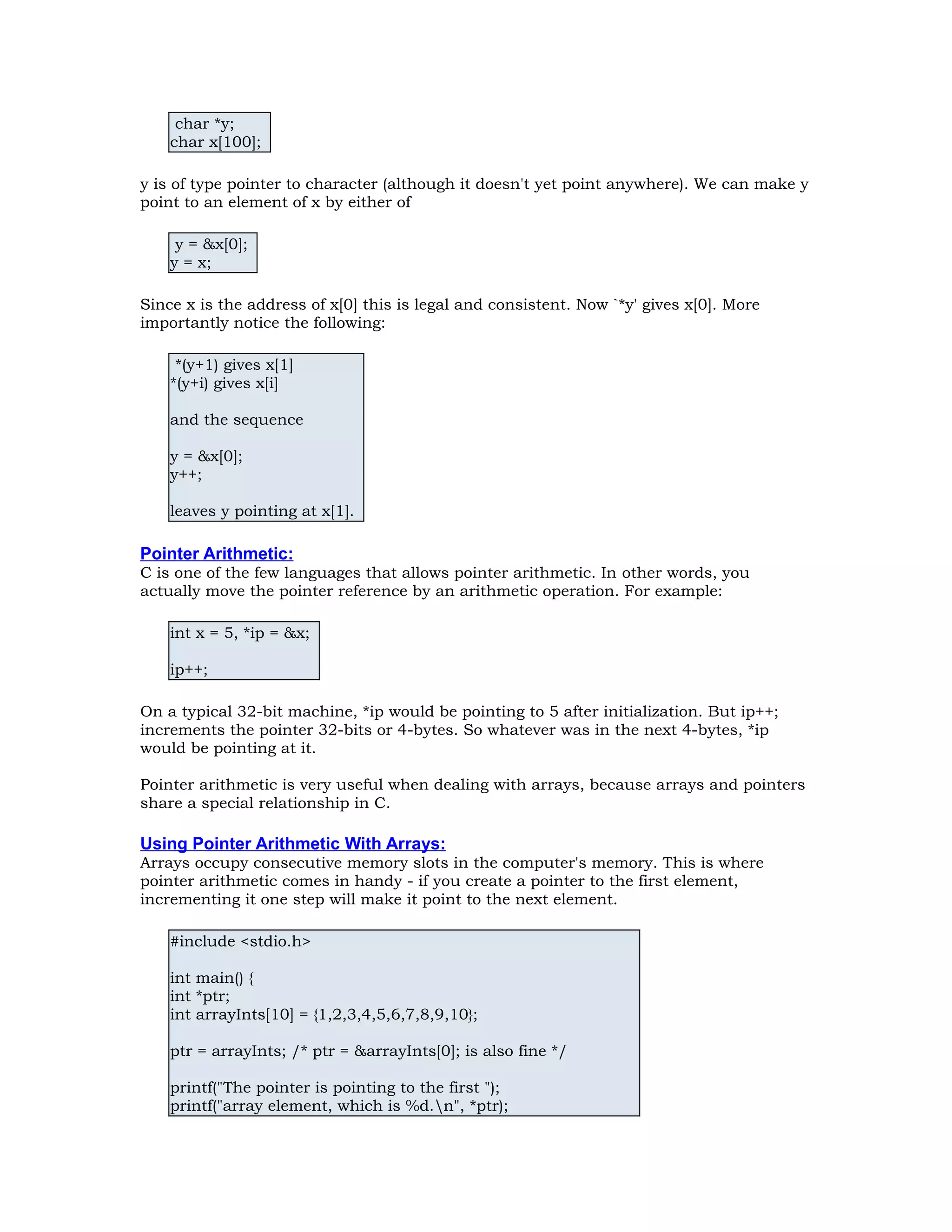char *y; char x[100]; y is of type pointer to character (although it doesn't yet point anywhere). We can make y point to an element of x by either of y = &x[0]; y = x; Since x is the address of x[0] this is legal and consistent. Now `*y' gives x[0]. More importantly notice the following: *(y+1) gives x[1] *(y+i) gives x[i] and the sequence y = &x[0]; y++; leaves y pointing at x[1]. Pointer Arithmetic: C is one of the few languages that allows pointer arithmetic. In other words, you actually move the pointer reference by an arithmetic operation. For example: int x = 5, *ip = &x; ip++; On a typical 32-bit machine, *ip would be pointing to 5 after initialization. But ip++; increments the pointer 32-bits or 4-bytes. So whatever was in the next 4-bytes, *ip would be pointing at it. Pointer arithmetic is very useful when dealing with arrays, because arrays and pointers share a special relationship in C. Using Pointer Arithmetic With Arrays: Arrays occupy consecutive memory slots in the computer's memory. This is where pointer arithmetic comes in handy - if you create a pointer to the first element, incrementing it one step will make it point to the next element. #include <stdio.h> int main() { int *ptr; int arrayInts[10] = {1,2,3,4,5,6,7,8,9,10}; ptr = arrayInts; /* ptr = &arrayInts[0]; is also fine */ printf("The pointer is pointing to the first "); printf("array element, which is %d.n", *ptr); 