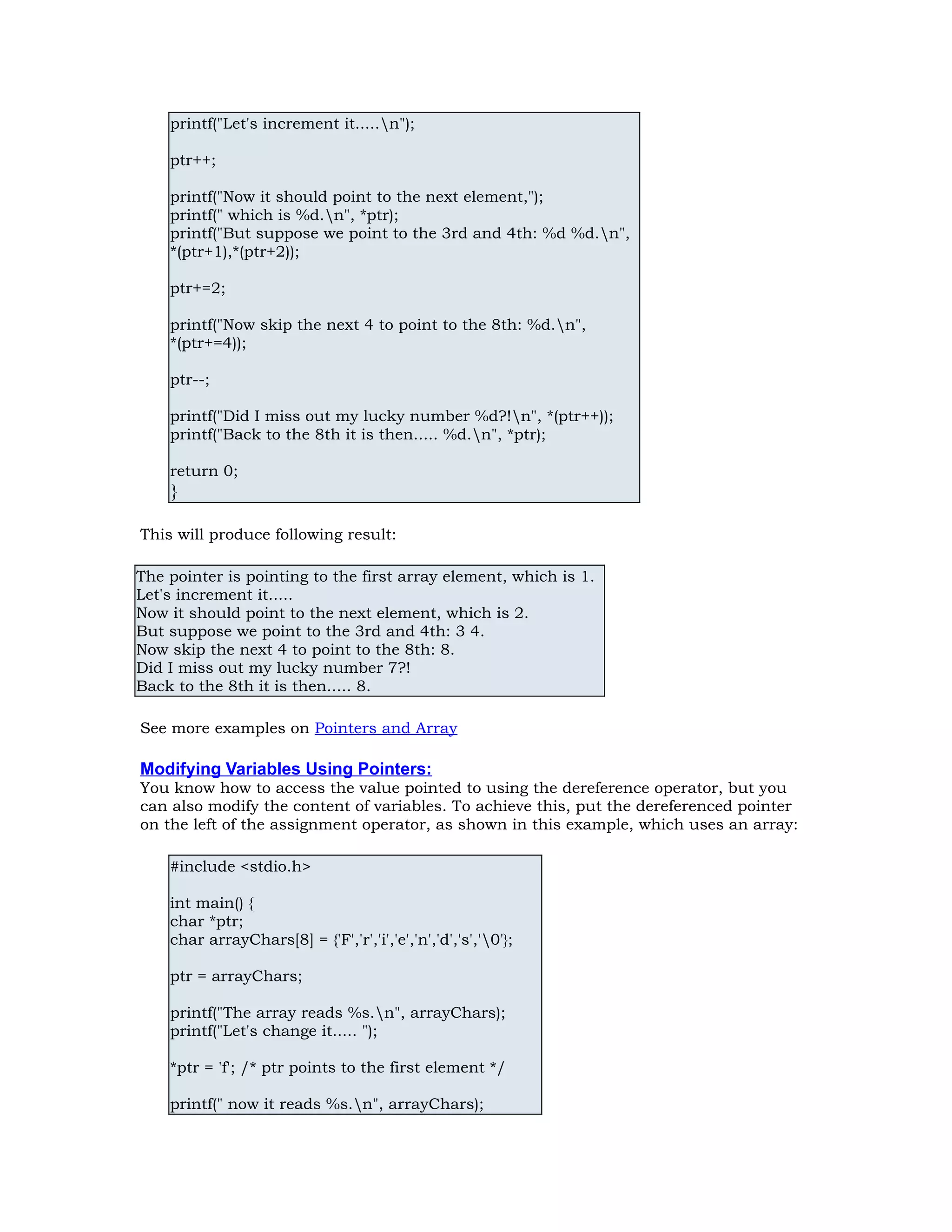 printf("Let's increment it.....n"); ptr++; printf("Now it should point to the next element,"); printf(" which is %d.n", *ptr); printf("But suppose we point to the 3rd and 4th: %d %d.n", *(ptr+1),*(ptr+2)); ptr+=2; printf("Now skip the next 4 to point to the 8th: %d.n", *(ptr+=4)); ptr--; printf("Did I miss out my lucky number %d?!n", *(ptr++)); printf("Back to the 8th it is then..... %d.n", *ptr); return 0; } This will produce following result: The pointer is pointing to the first array element, which is 1. Let's increment it..... Now it should point to the next element, which is 2. But suppose we point to the 3rd and 4th: 3 4. Now skip the next 4 to point to the 8th: 8. Did I miss out my lucky number 7?! Back to the 8th it is then..... 8. See more examples on Pointers and Array Modifying Variables Using Pointers: You know how to access the value pointed to using the dereference operator, but you can also modify the content of variables. To achieve this, put the dereferenced pointer on the left of the assignment operator, as shown in this example, which uses an array: #include <stdio.h> int main() { char *ptr; char arrayChars[8] = {'F','r','i','e','n','d','s','0'}; ptr = arrayChars; printf("The array reads %s.n", arrayChars); printf("Let's change it..... "); *ptr = 'f'; /* ptr points to the first element */ printf(" now it reads %s.n", arrayChars); 