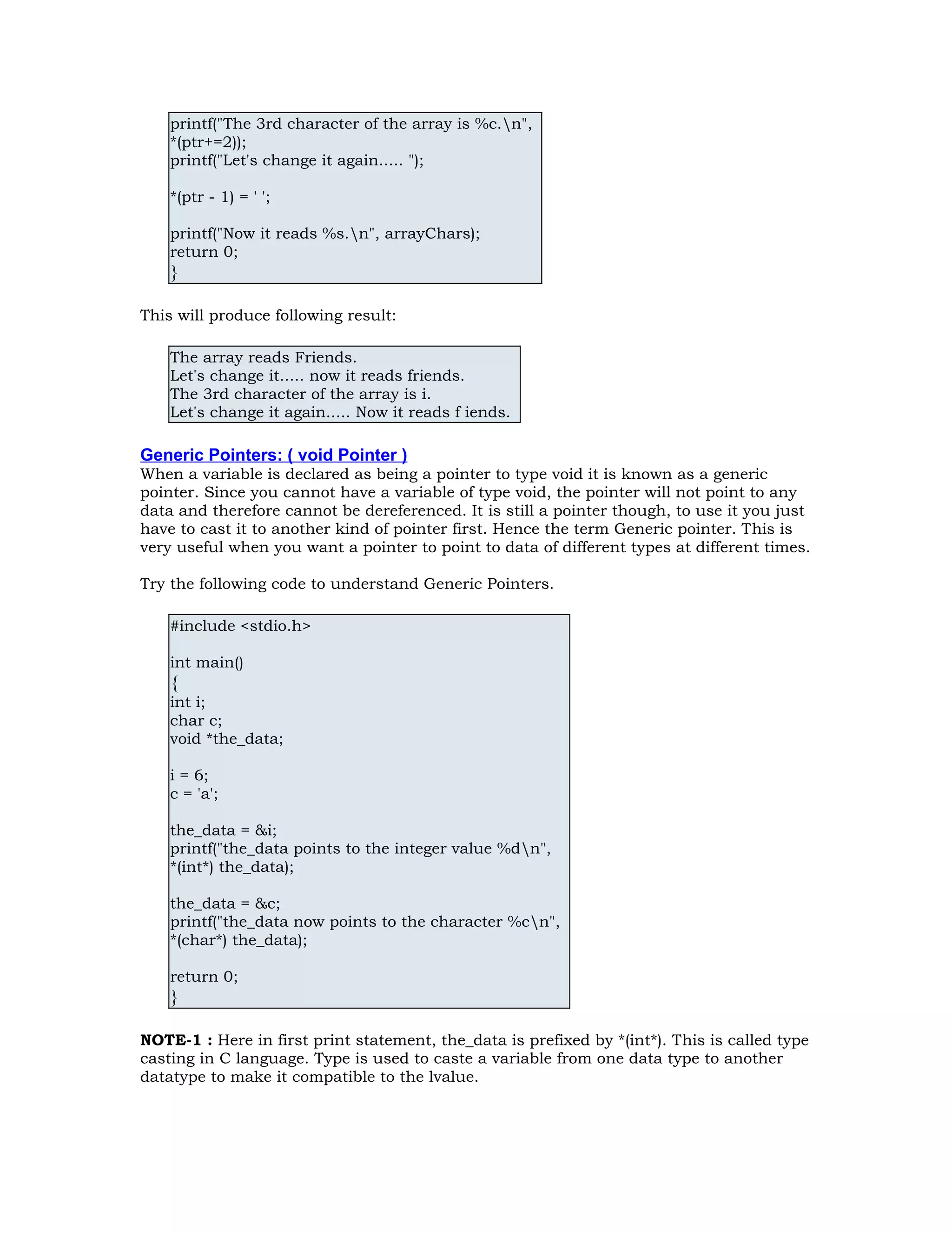 printf("The 3rd character of the array is %c.n", *(ptr+=2)); printf("Let's change it again..... "); *(ptr - 1) = ' '; printf("Now it reads %s.n", arrayChars); return 0; } This will produce following result: The array reads Friends. Let's change it..... now it reads friends. The 3rd character of the array is i. Let's change it again..... Now it reads f iends. Generic Pointers: ( void Pointer ) When a variable is declared as being a pointer to type void it is known as a generic pointer. Since you cannot have a variable of type void, the pointer will not point to any data and therefore cannot be dereferenced. It is still a pointer though, to use it you just have to cast it to another kind of pointer first. Hence the term Generic pointer. This is very useful when you want a pointer to point to data of different types at different times. Try the following code to understand Generic Pointers. #include <stdio.h> int main() { int i; char c; void *the_data; i = 6; c = 'a'; the_data = &i; printf("the_data points to the integer value %dn", *(int*) the_data); the_data = &c; printf("the_data now points to the character %cn", *(char*) the_data); return 0; } NOTE-1 : Here in first print statement, the_data is prefixed by *(int*). This is called type casting in C language. Type is used to caste a variable from one data type to another datatype to make it compatible to the lvalue. 