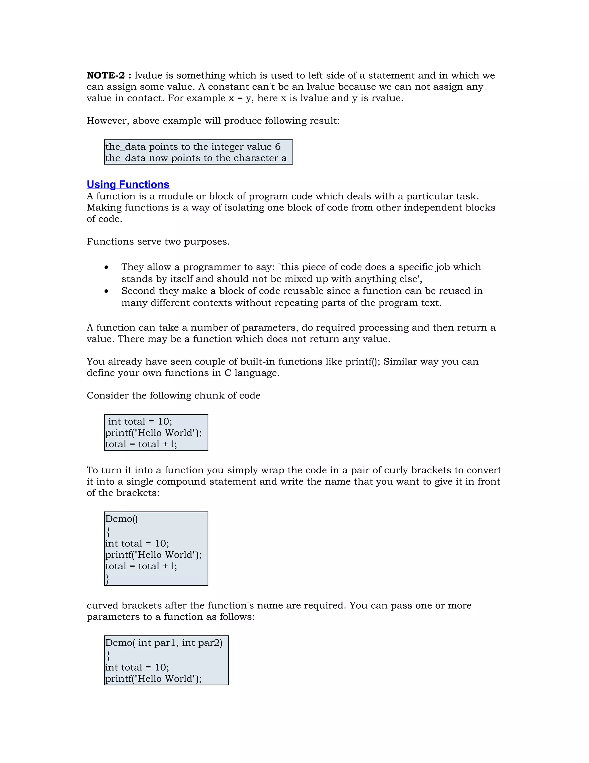 NOTE-2 : lvalue is something which is used to left side of a statement and in which we can assign some value. A constant can't be an lvalue because we can not assign any value in contact. For example x = y, here x is lvalue and y is rvalue. However, above example will produce following result: the_data points to the integer value 6 the_data now points to the character a Using Functions A function is a module or block of program code which deals with a particular task. Making functions is a way of isolating one block of code from other independent blocks of code. Functions serve two purposes. • They allow a programmer to say: `this piece of code does a specific job which stands by itself and should not be mixed up with anything else', • Second they make a block of code reusable since a function can be reused in many different contexts without repeating parts of the program text. A function can take a number of parameters, do required processing and then return a value. There may be a function which does not return any value. You already have seen couple of built-in functions like printf(); Similar way you can define your own functions in C language. Consider the following chunk of code int total = 10; printf("Hello World"); total = total + l; To turn it into a function you simply wrap the code in a pair of curly brackets to convert it into a single compound statement and write the name that you want to give it in front of the brackets: Demo() { int total = 10; printf("Hello World"); total = total + l; } curved brackets after the function's name are required. You can pass one or more parameters to a function as follows: Demo( int par1, int par2) { int total = 10; printf("Hello World"); 