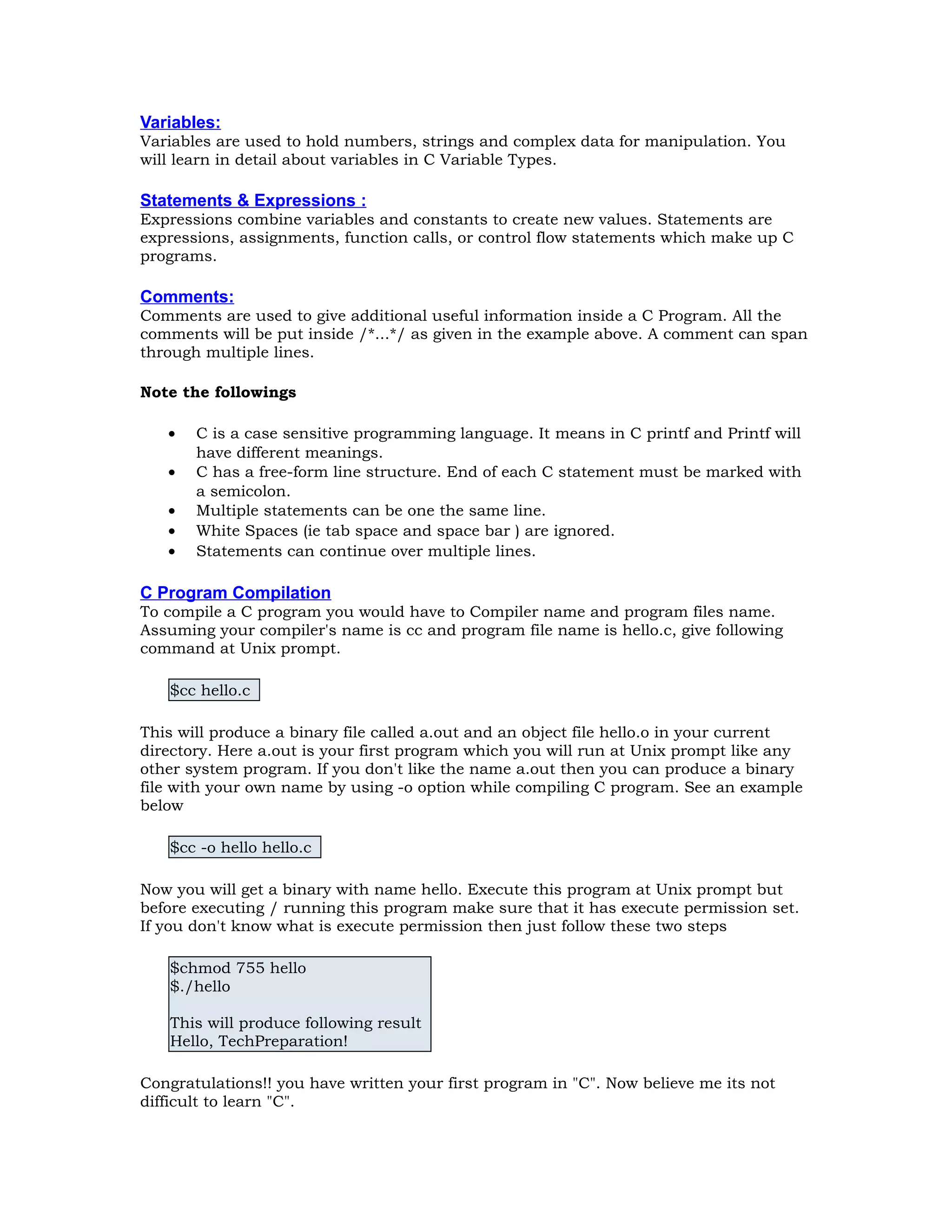 Variables: Variables are used to hold numbers, strings and complex data for manipulation. You will learn in detail about variables in C Variable Types. Statements & Expressions : Expressions combine variables and constants to create new values. Statements are expressions, assignments, function calls, or control flow statements which make up C programs. Comments: Comments are used to give additional useful information inside a C Program. All the comments will be put inside /*...*/ as given in the example above. A comment can span through multiple lines. Note the followings • C is a case sensitive programming language. It means in C printf and Printf will have different meanings. • C has a free-form line structure. End of each C statement must be marked with a semicolon. • Multiple statements can be one the same line. • White Spaces (ie tab space and space bar ) are ignored. • Statements can continue over multiple lines. C Program Compilation To compile a C program you would have to Compiler name and program files name. Assuming your compiler's name is cc and program file name is hello.c, give following command at Unix prompt. $cc hello.c This will produce a binary file called a.out and an object file hello.o in your current directory. Here a.out is your first program which you will run at Unix prompt like any other system program. If you don't like the name a.out then you can produce a binary file with your own name by using -o option while compiling C program. See an example below $cc -o hello hello.c Now you will get a binary with name hello. Execute this program at Unix prompt but before executing / running this program make sure that it has execute permission set. If you don't know what is execute permission then just follow these two steps $chmod 755 hello $./hello This will produce following result Hello, TechPreparation! Congratulations!! you have written your first program in "C". Now believe me its not difficult to learn "C". 
