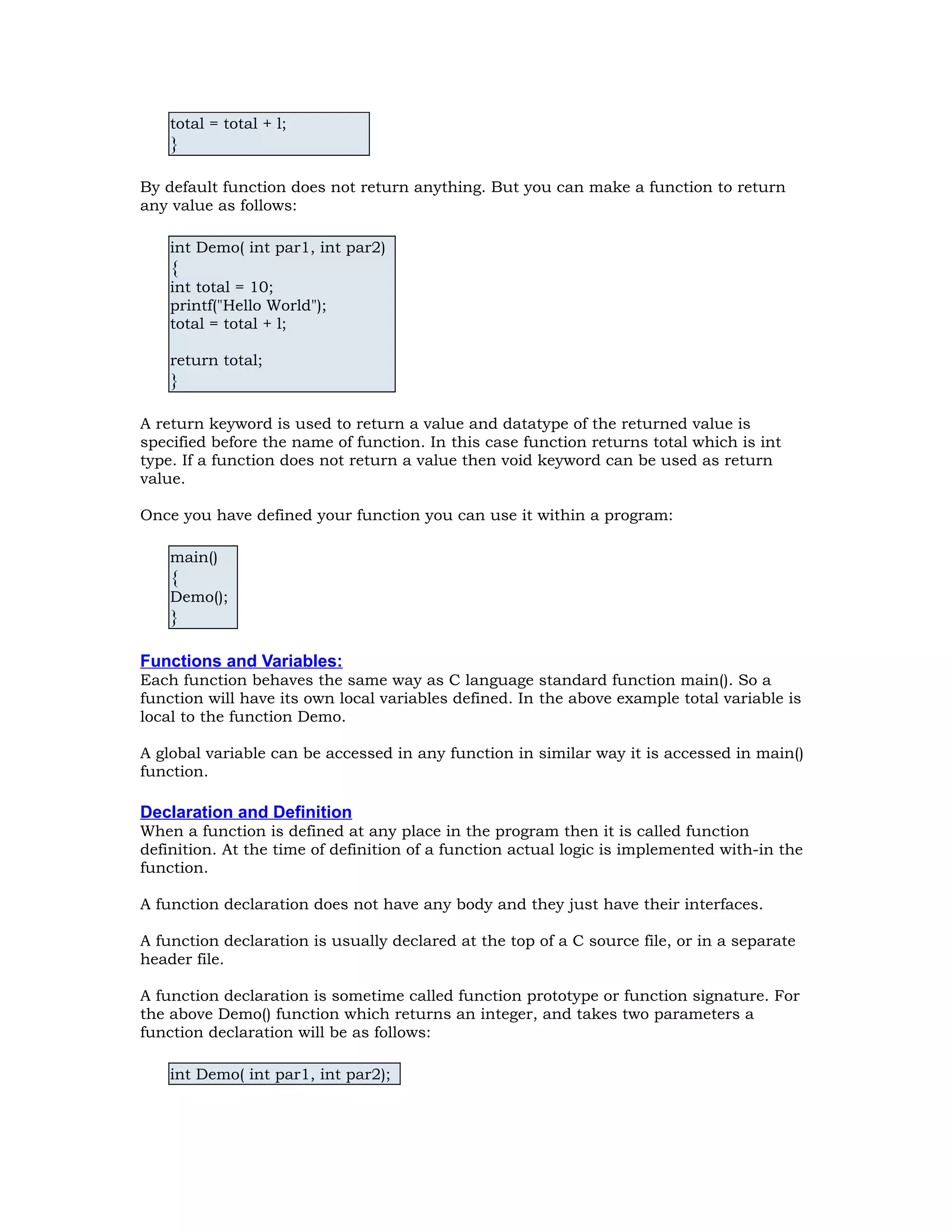 total = total + l; } By default function does not return anything. But you can make a function to return any value as follows: int Demo( int par1, int par2) { int total = 10; printf("Hello World"); total = total + l; return total; } A return keyword is used to return a value and datatype of the returned value is specified before the name of function. In this case function returns total which is int type. If a function does not return a value then void keyword can be used as return value. Once you have defined your function you can use it within a program: main() { Demo(); } Functions and Variables: Each function behaves the same way as C language standard function main(). So a function will have its own local variables defined. In the above example total variable is local to the function Demo. A global variable can be accessed in any function in similar way it is accessed in main() function. Declaration and Definition When a function is defined at any place in the program then it is called function definition. At the time of definition of a function actual logic is implemented with-in the function. A function declaration does not have any body and they just have their interfaces. A function declaration is usually declared at the top of a C source file, or in a separate header file. A function declaration is sometime called function prototype or function signature. For the above Demo() function which returns an integer, and takes two parameters a function declaration will be as follows: int Demo( int par1, int par2); 