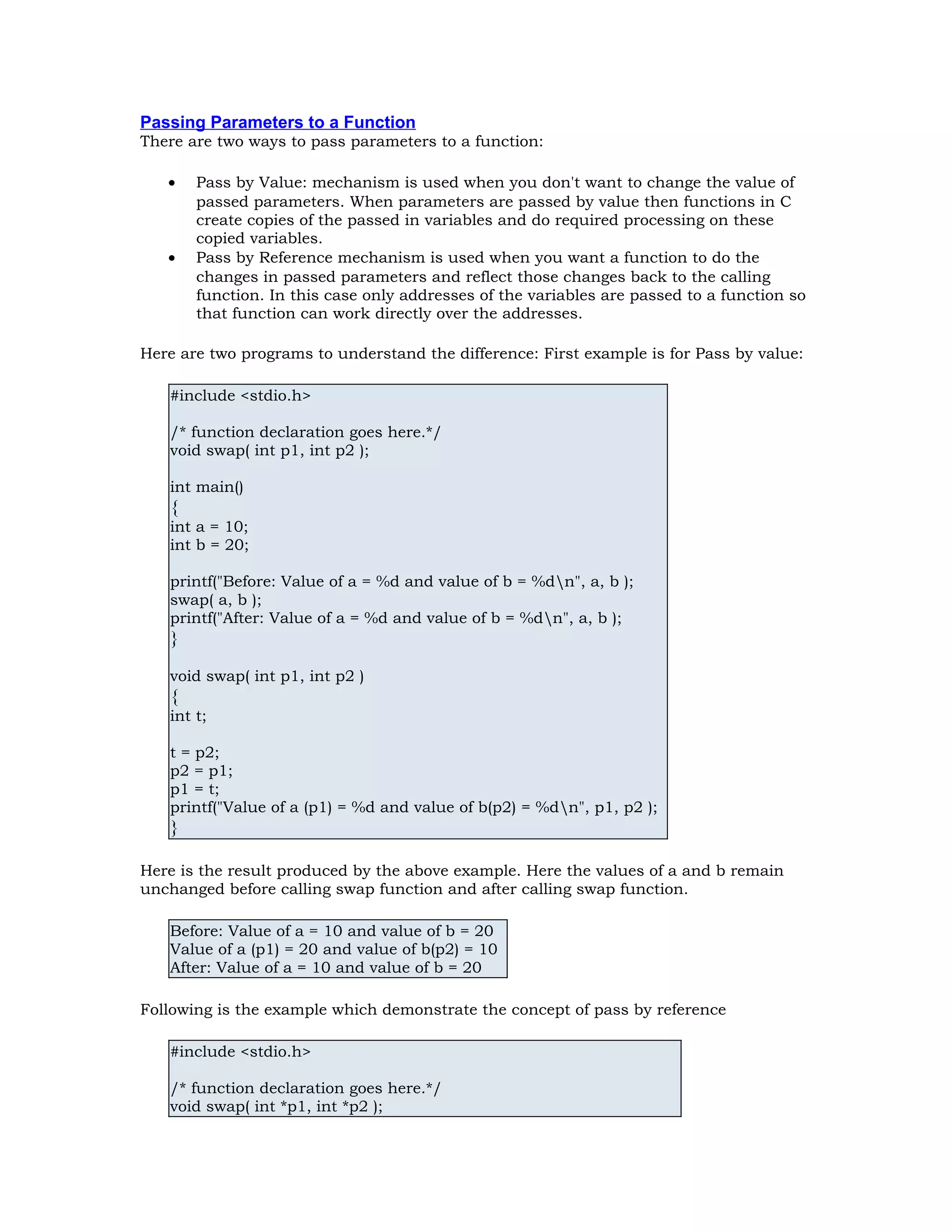 Passing Parameters to a Function There are two ways to pass parameters to a function: • Pass by Value: mechanism is used when you don't want to change the value of passed parameters. When parameters are passed by value then functions in C create copies of the passed in variables and do required processing on these copied variables. • Pass by Reference mechanism is used when you want a function to do the changes in passed parameters and reflect those changes back to the calling function. In this case only addresses of the variables are passed to a function so that function can work directly over the addresses. Here are two programs to understand the difference: First example is for Pass by value: #include <stdio.h> /* function declaration goes here.*/ void swap( int p1, int p2 ); int main() { int a = 10; int b = 20; printf("Before: Value of a = %d and value of b = %dn", a, b ); swap( a, b ); printf("After: Value of a = %d and value of b = %dn", a, b ); } void swap( int p1, int p2 ) { int t; t = p2; p2 = p1; p1 = t; printf("Value of a (p1) = %d and value of b(p2) = %dn", p1, p2 ); } Here is the result produced by the above example. Here the values of a and b remain unchanged before calling swap function and after calling swap function. Before: Value of a = 10 and value of b = 20 Value of a (p1) = 20 and value of b(p2) = 10 After: Value of a = 10 and value of b = 20 Following is the example which demonstrate the concept of pass by reference #include <stdio.h> /* function declaration goes here.*/ void swap( int *p1, int *p2 ); 