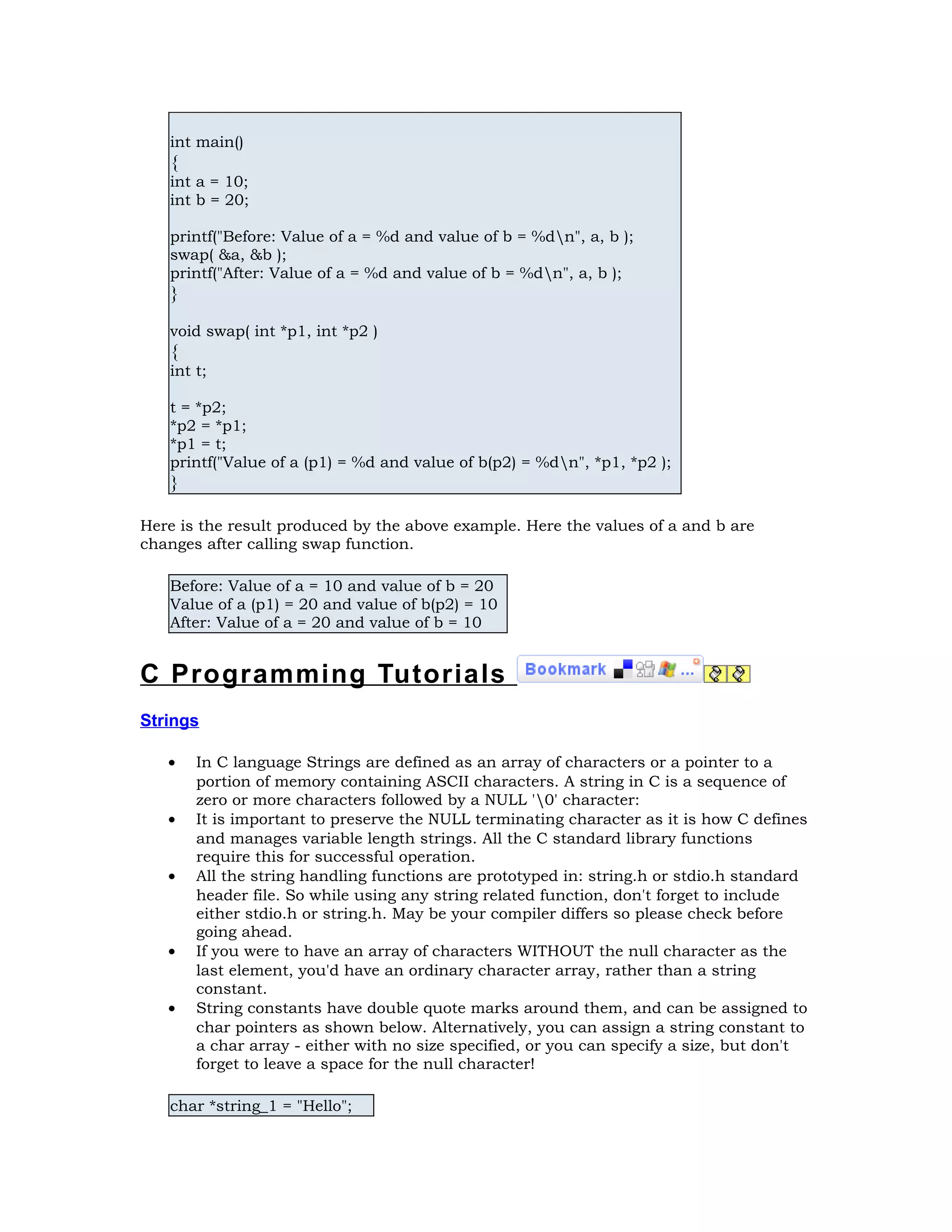 int main() { int a = 10; int b = 20; printf("Before: Value of a = %d and value of b = %dn", a, b ); swap( &a, &b ); printf("After: Value of a = %d and value of b = %dn", a, b ); } void swap( int *p1, int *p2 ) { int t; t = *p2; *p2 = *p1; *p1 = t; printf("Value of a (p1) = %d and value of b(p2) = %dn", *p1, *p2 ); } Here is the result produced by the above example. Here the values of a and b are changes after calling swap function. Before: Value of a = 10 and value of b = 20 Value of a (p1) = 20 and value of b(p2) = 10 After: Value of a = 20 and value of b = 10 C Programming Tutorials Strings • In C language Strings are defined as an array of characters or a pointer to a portion of memory containing ASCII characters. A string in C is a sequence of zero or more characters followed by a NULL '0' character: • It is important to preserve the NULL terminating character as it is how C defines and manages variable length strings. All the C standard library functions require this for successful operation. • All the string handling functions are prototyped in: string.h or stdio.h standard header file. So while using any string related function, don't forget to include either stdio.h or string.h. May be your compiler differs so please check before going ahead. • If you were to have an array of characters WITHOUT the null character as the last element, you'd have an ordinary character array, rather than a string constant. • String constants have double quote marks around them, and can be assigned to char pointers as shown below. Alternatively, you can assign a string constant to a char array - either with no size specified, or you can specify a size, but don't forget to leave a space for the null character! char *string_1 = "Hello"; 