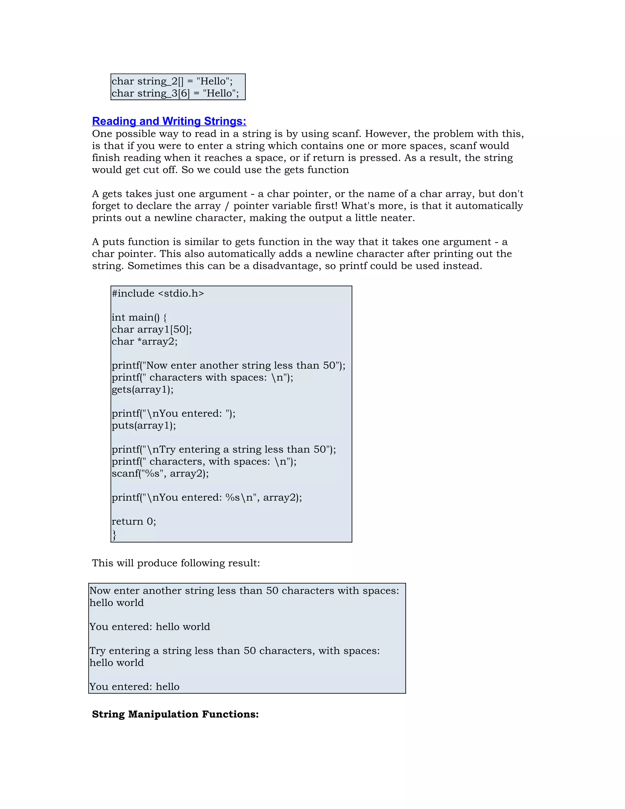 char string_2[] = "Hello"; char string_3[6] = "Hello"; Reading and Writing Strings: One possible way to read in a string is by using scanf. However, the problem with this, is that if you were to enter a string which contains one or more spaces, scanf would finish reading when it reaches a space, or if return is pressed. As a result, the string would get cut off. So we could use the gets function A gets takes just one argument - a char pointer, or the name of a char array, but don't forget to declare the array / pointer variable first! What's more, is that it automatically prints out a newline character, making the output a little neater. A puts function is similar to gets function in the way that it takes one argument - a char pointer. This also automatically adds a newline character after printing out the string. Sometimes this can be a disadvantage, so printf could be used instead. #include <stdio.h> int main() { char array1[50]; char *array2; printf("Now enter another string less than 50"); printf(" characters with spaces: n"); gets(array1); printf("nYou entered: "); puts(array1); printf("nTry entering a string less than 50"); printf(" characters, with spaces: n"); scanf("%s", array2); printf("nYou entered: %sn", array2); return 0; } This will produce following result: Now enter another string less than 50 characters with spaces: hello world You entered: hello world Try entering a string less than 50 characters, with spaces: hello world You entered: hello String Manipulation Functions: 