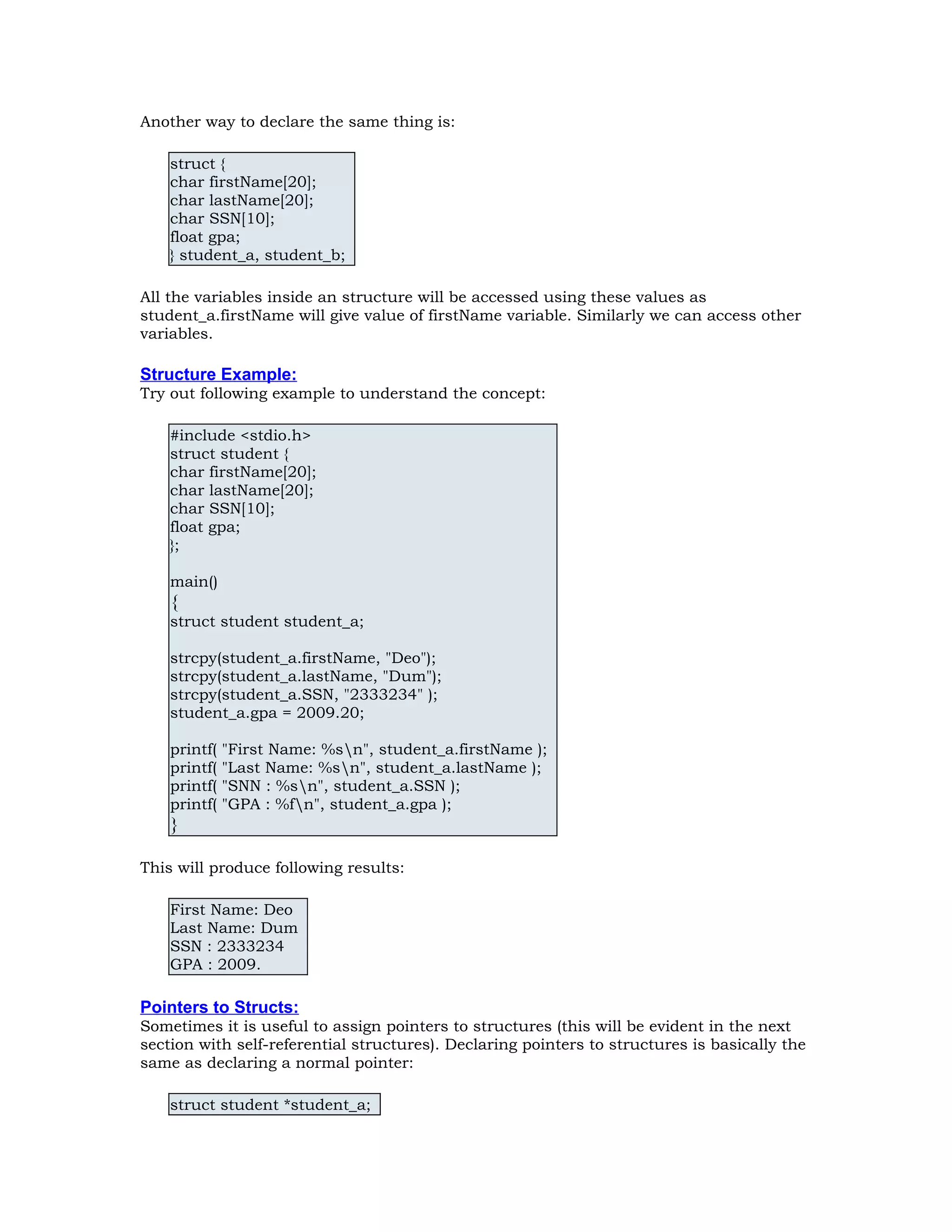 Another way to declare the same thing is: struct { char firstName[20]; char lastName[20]; char SSN[10]; float gpa; } student_a, student_b; All the variables inside an structure will be accessed using these values as student_a.firstName will give value of firstName variable. Similarly we can access other variables. Structure Example: Try out following example to understand the concept: #include <stdio.h> struct student { char firstName[20]; char lastName[20]; char SSN[10]; float gpa; }; main() { struct student student_a; strcpy(student_a.firstName, "Deo"); strcpy(student_a.lastName, "Dum"); strcpy(student_a.SSN, "2333234" ); student_a.gpa = 2009.20; printf( "First Name: %sn", student_a.firstName ); printf( "Last Name: %sn", student_a.lastName ); printf( "SNN : %sn", student_a.SSN ); printf( "GPA : %fn", student_a.gpa ); } This will produce following results: First Name: Deo Last Name: Dum SSN : 2333234 GPA : 2009. Pointers to Structs: Sometimes it is useful to assign pointers to structures (this will be evident in the next section with self-referential structures). Declaring pointers to structures is basically the same as declaring a normal pointer: struct student *student_a; 