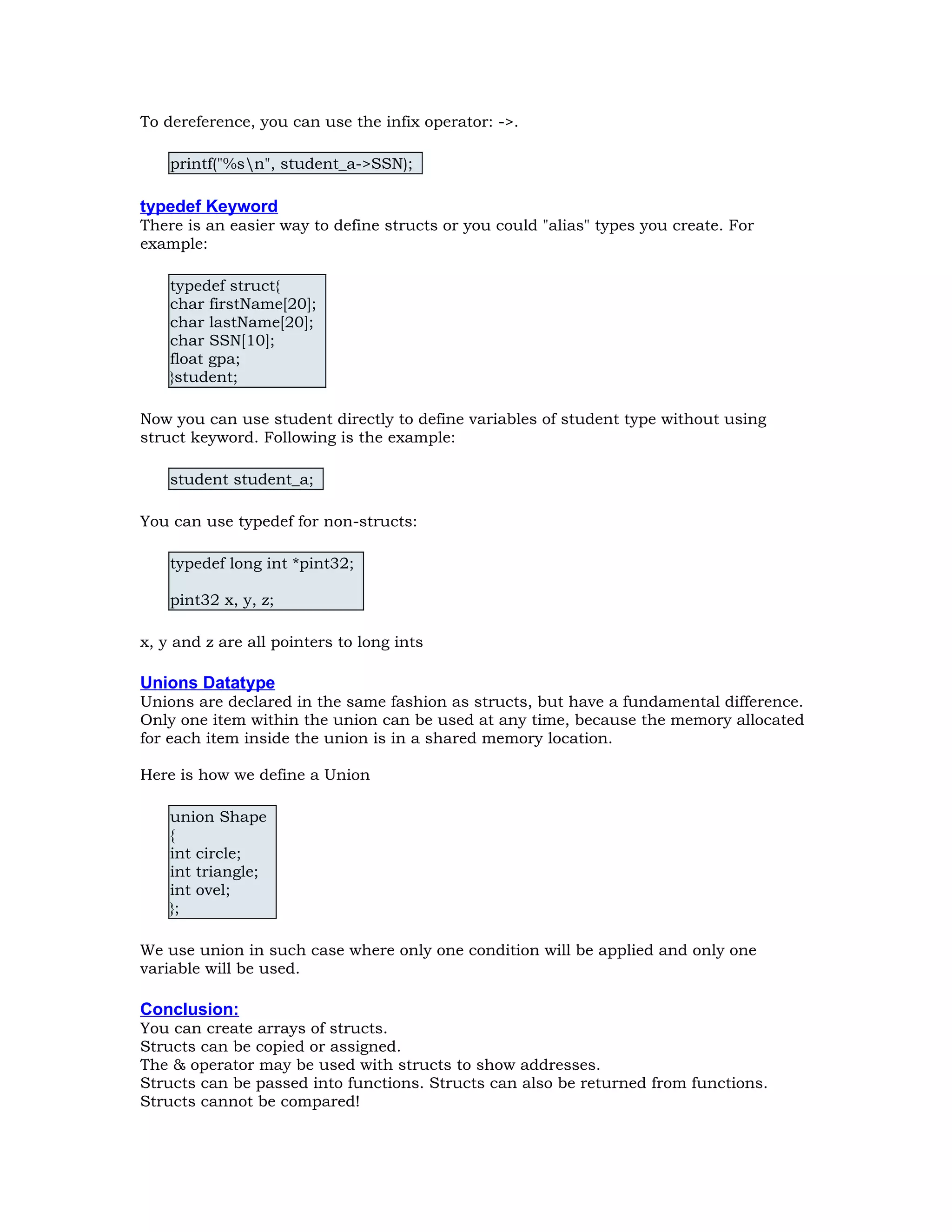 To dereference, you can use the infix operator: ->. printf("%sn", student_a->SSN); typedef Keyword There is an easier way to define structs or you could "alias" types you create. For example: typedef struct{ char firstName[20]; char lastName[20]; char SSN[10]; float gpa; }student; Now you can use student directly to define variables of student type without using struct keyword. Following is the example: student student_a; You can use typedef for non-structs: typedef long int *pint32; pint32 x, y, z; x, y and z are all pointers to long ints Unions Datatype Unions are declared in the same fashion as structs, but have a fundamental difference. Only one item within the union can be used at any time, because the memory allocated for each item inside the union is in a shared memory location. Here is how we define a Union union Shape { int circle; int triangle; int ovel; }; We use union in such case where only one condition will be applied and only one variable will be used. Conclusion: You can create arrays of structs. Structs can be copied or assigned. The & operator may be used with structs to show addresses. Structs can be passed into functions. Structs can also be returned from functions. Structs cannot be compared! 