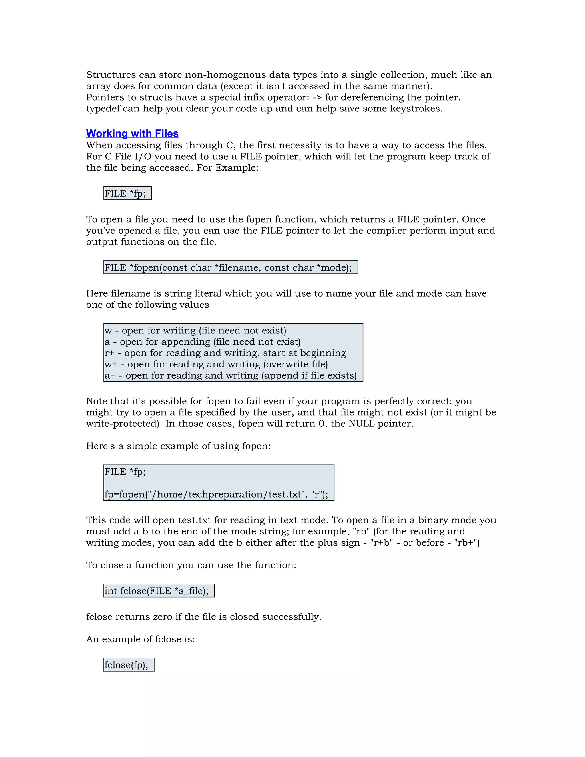 Structures can store non-homogenous data types into a single collection, much like an array does for common data (except it isn't accessed in the same manner). Pointers to structs have a special infix operator: -> for dereferencing the pointer. typedef can help you clear your code up and can help save some keystrokes. Working with Files When accessing files through C, the first necessity is to have a way to access the files. For C File I/O you need to use a FILE pointer, which will let the program keep track of the file being accessed. For Example: FILE *fp; To open a file you need to use the fopen function, which returns a FILE pointer. Once you've opened a file, you can use the FILE pointer to let the compiler perform input and output functions on the file. FILE *fopen(const char *filename, const char *mode); Here filename is string literal which you will use to name your file and mode can have one of the following values w - open for writing (file need not exist) a - open for appending (file need not exist) r+ - open for reading and writing, start at beginning w+ - open for reading and writing (overwrite file) a+ - open for reading and writing (append if file exists) Note that it's possible for fopen to fail even if your program is perfectly correct: you might try to open a file specified by the user, and that file might not exist (or it might be write-protected). In those cases, fopen will return 0, the NULL pointer. Here's a simple example of using fopen: FILE *fp; fp=fopen("/home/techpreparation/test.txt", "r"); This code will open test.txt for reading in text mode. To open a file in a binary mode you must add a b to the end of the mode string; for example, "rb" (for the reading and writing modes, you can add the b either after the plus sign - "r+b" - or before - "rb+") To close a function you can use the function: int fclose(FILE *a_file); fclose returns zero if the file is closed successfully. An example of fclose is: fclose(fp); 