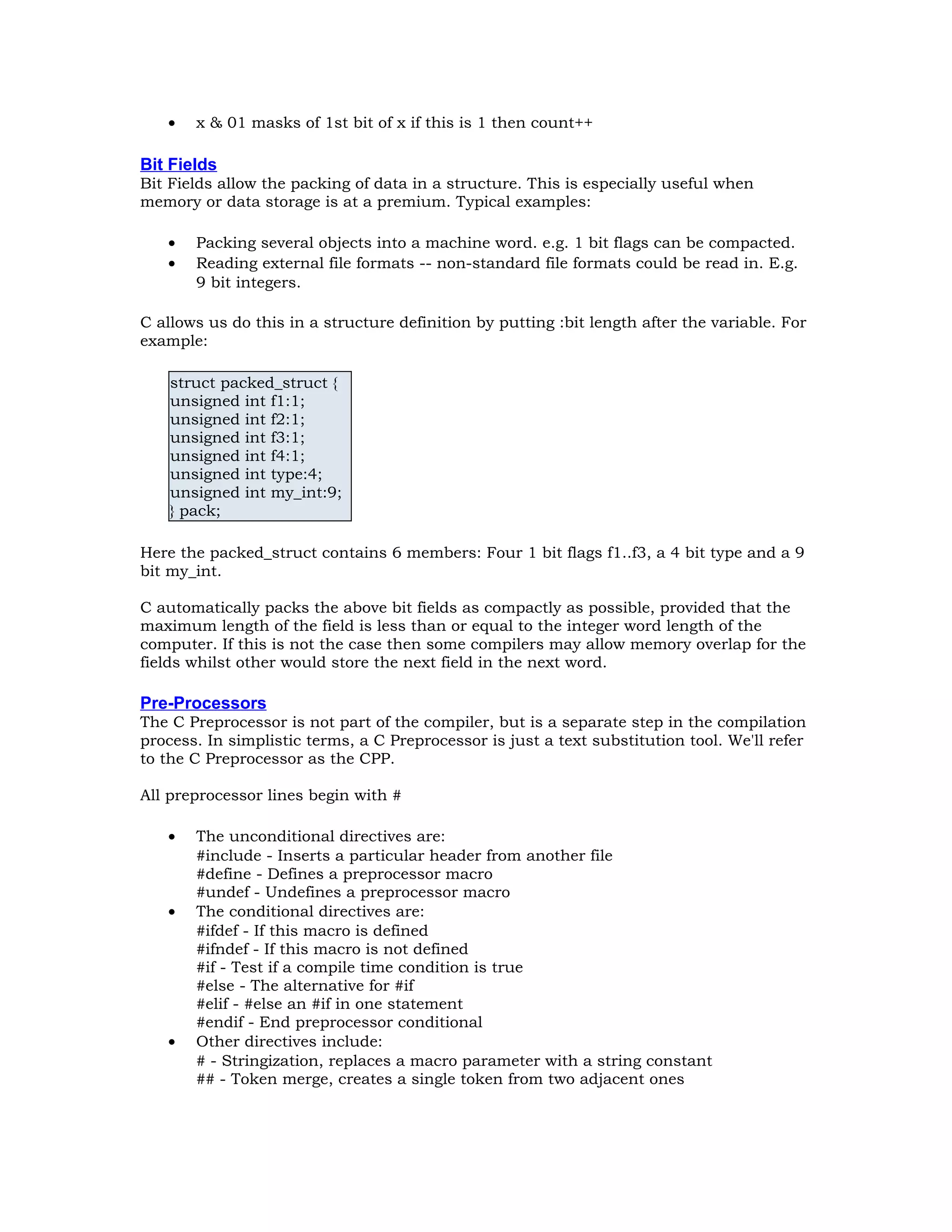 • x & 01 masks of 1st bit of x if this is 1 then count++ Bit Fields Bit Fields allow the packing of data in a structure. This is especially useful when memory or data storage is at a premium. Typical examples: • Packing several objects into a machine word. e.g. 1 bit flags can be compacted. • Reading external file formats -- non-standard file formats could be read in. E.g. 9 bit integers. C allows us do this in a structure definition by putting :bit length after the variable. For example: struct packed_struct { unsigned int f1:1; unsigned int f2:1; unsigned int f3:1; unsigned int f4:1; unsigned int type:4; unsigned int my_int:9; } pack; Here the packed_struct contains 6 members: Four 1 bit flags f1..f3, a 4 bit type and a 9 bit my_int. C automatically packs the above bit fields as compactly as possible, provided that the maximum length of the field is less than or equal to the integer word length of the computer. If this is not the case then some compilers may allow memory overlap for the fields whilst other would store the next field in the next word. Pre-Processors The C Preprocessor is not part of the compiler, but is a separate step in the compilation process. In simplistic terms, a C Preprocessor is just a text substitution tool. We'll refer to the C Preprocessor as the CPP. All preprocessor lines begin with # • The unconditional directives are: #include - Inserts a particular header from another file #define - Defines a preprocessor macro #undef - Undefines a preprocessor macro • The conditional directives are: #ifdef - If this macro is defined #ifndef - If this macro is not defined #if - Test if a compile time condition is true #else - The alternative for #if #elif - #else an #if in one statement #endif - End preprocessor conditional • Other directives include: # - Stringization, replaces a macro parameter with a string constant ## - Token merge, creates a single token from two adjacent ones 