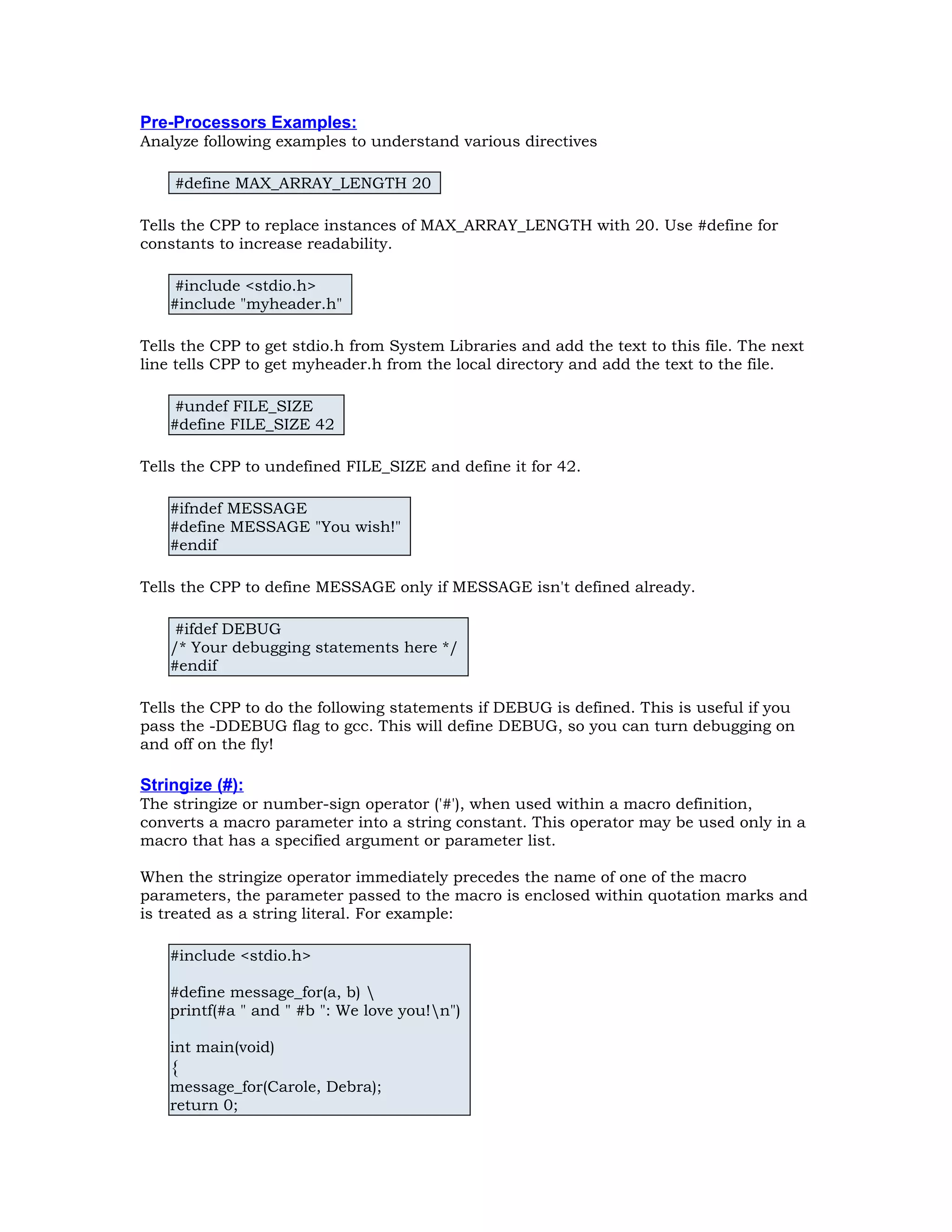 Pre-Processors Examples: Analyze following examples to understand various directives #define MAX_ARRAY_LENGTH 20 Tells the CPP to replace instances of MAX_ARRAY_LENGTH with 20. Use #define for constants to increase readability. #include <stdio.h> #include "myheader.h" Tells the CPP to get stdio.h from System Libraries and add the text to this file. The next line tells CPP to get myheader.h from the local directory and add the text to the file. #undef FILE_SIZE #define FILE_SIZE 42 Tells the CPP to undefined FILE_SIZE and define it for 42. #ifndef MESSAGE #define MESSAGE "You wish!" #endif Tells the CPP to define MESSAGE only if MESSAGE isn't defined already. #ifdef DEBUG /* Your debugging statements here */ #endif Tells the CPP to do the following statements if DEBUG is defined. This is useful if you pass the -DDEBUG flag to gcc. This will define DEBUG, so you can turn debugging on and off on the fly! Stringize (#): The stringize or number-sign operator ('#'), when used within a macro definition, converts a macro parameter into a string constant. This operator may be used only in a macro that has a specified argument or parameter list. When the stringize operator immediately precedes the name of one of the macro parameters, the parameter passed to the macro is enclosed within quotation marks and is treated as a string literal. For example: #include <stdio.h> #define message_for(a, b) printf(#a " and " #b ": We love you!n") int main(void) { message_for(Carole, Debra); return 0; 
